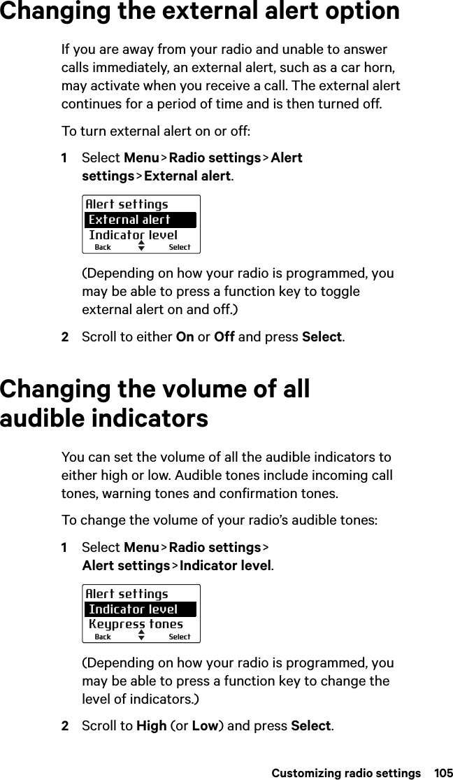  Customizing radio settings  105Changing the external alert optionIf you are away from your radio and unable to answer calls immediately, an external alert, such as a car horn, may activate when you receive a call. The external alert continues for a period of time and is then turned off. To turn external alert on or off:1Select Menu &gt; Radio  settings &gt; Alert settings &gt; External  alert.(Depending on how your radio is programmed, you may be able to press a function key to toggle external alert on and off.)2Scroll to either On or Off and press Select.Changing the volume of all audible indicatorsYou can set the volume of all the audible indicators to either high or low. Audible tones include incoming call tones, warning tones and confirmation tones. To change the volume of your radio’s audible tones:1Select Menu &gt; Radio  settings &gt;  Alert settings &gt; Indicator  level.(Depending on how your radio is programmed, you may be able to press a function key to change the level of indicators.)2Scroll to High (or Low) and press Select.SelectBackAlert settings External alert Indicator levelSelectBackAlert settings Indicator level Keypress tones