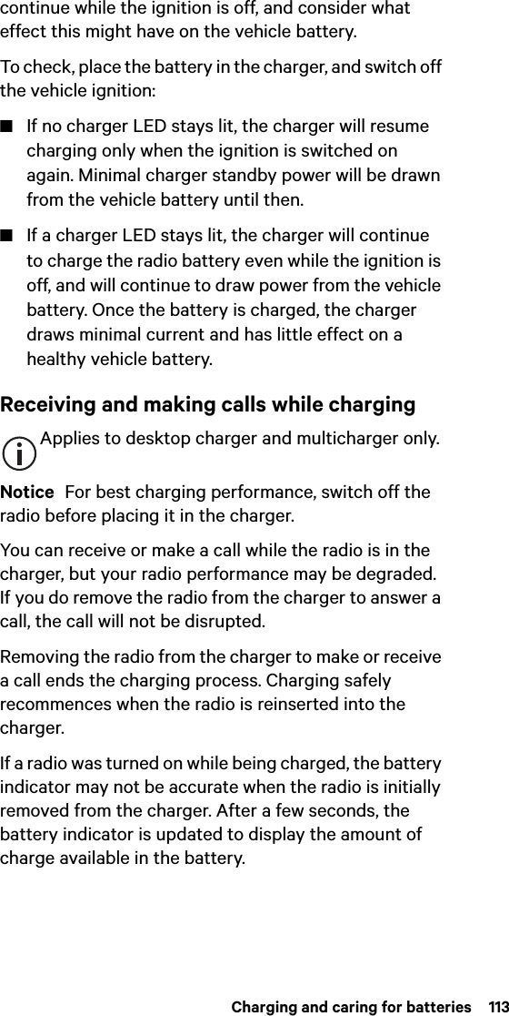  Charging and caring for batteries  113continue while the ignition is off, and consider what effect this might have on the vehicle battery.To check, place the battery in the charger, and switch off the vehicle ignition:■If no charger LED stays lit, the charger will resume charging only when the ignition is switched on again. Minimal charger standby power will be drawn from the vehicle battery until then.■If a charger LED stays lit, the charger will continue to charge the radio battery even while the ignition is off, and will continue to draw power from the vehicle battery. Once the battery is charged, the charger draws minimal current and has little effect on a healthy vehicle battery.Receiving and making calls while chargingApplies to desktop charger and multicharger only. Notice  For best charging performance, switch off the radio before placing it in the charger.You can receive or make a call while the radio is in the charger, but your radio performance may be degraded. If you do remove the radio from the charger to answer a call, the call will not be disrupted.Removing the radio from the charger to make or receive a call ends the charging process. Charging safely recommences when the radio is reinserted into the charger.If a radio was turned on while being charged, the battery indicator may not be accurate when the radio is initially removed from the charger. After a few seconds, the battery indicator is updated to display the amount of charge available in the battery.
