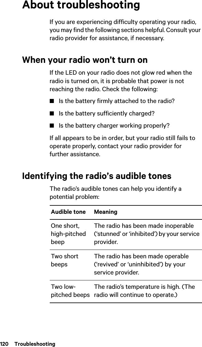 120  TroubleshootingAbout troubleshootingIf you are experiencing difficulty operating your radio, you may find the following sections helpful. Consult your radio provider for assistance, if necessary.When your radio won’t turn onIf the LED on your radio does not glow red when the radio is turned on, it is probable that power is not reaching the radio. Check the following:■Is the battery firmly attached to the radio?■Is the battery sufficiently charged?■Is the battery charger working properly?If all appears to be in order, but your radio still fails to operate properly, contact your radio provider for further assistance.Identifying the radio’s audible tonesThe radio’s audible tones can help you identify a potential problem: Audible tone MeaningOne short, high-pitched beepThe radio has been made inoperable (‘stunned’ or ‘inhibited’) by your service provider.Two short beepsThe radio has been made operable (‘revived’ or ‘uninhibited’) by your service provider.Two low-pitched beepsThe radio’s temperature is high. (The radio will continue to operate.)