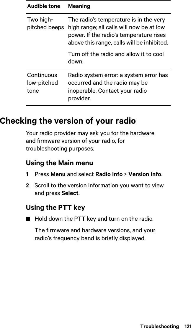  Troubleshooting  121Checking the version of your radioYour radio provider may ask you for the hardware and firmware version of your radio, for troubleshooting purposes.Using the Main menu1Press Menu and select Radio info &gt; Version info.2Scroll to the version information you want to view and press Select.Using the PTT key■Hold down the PTT key and turn on the radio.The firmware and hardware versions, and your radio’s frequency band is briefly displayed.Two high-pitched beepsThe radio’s temperature is in the very high range; all calls will now be at low power. If the radio’s temperature rises above this range, calls will be inhibited. Turn off the radio and allow it to cool down.Continuous low-pitched toneRadio system error: a system error has occurred and the radio may be inoperable. Contact your radio provider.Audible tone Meaning