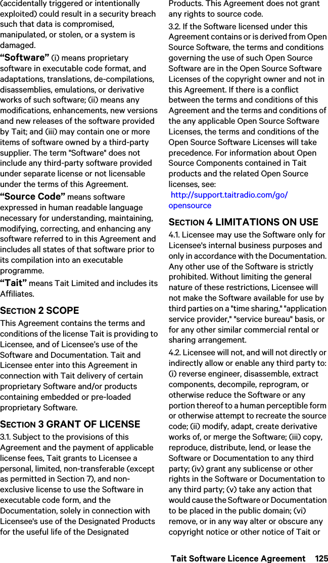  Tait Software Licence Agreement  125(accidentally triggered or intentionally exploited) could result in a security breach such that data is compromised, manipulated, or stolen, or a system is damaged.“Software” (i) means proprietary software in executable code format, and adaptations, translations, de-compilations, disassemblies, emulations, or derivative works of such software; (ii) means any modifications, enhancements, new versions and new releases of the software provided by Tait; and (iii) may contain one or more items of software owned by a third-party supplier. The term &quot;Software&quot; does not include any third-party software provided under separate license or not licensable under the terms of this Agreement. “Source Code” means software expressed in human readable language necessary for understanding, maintaining, modifying, correcting, and enhancing any software referred to in this Agreement and includes all states of that software prior to its compilation into an executable programme. “Tait” means Tait Limited and includes its Affiliates.SECTION 2 SCOPEThis Agreement contains the terms and conditions of the license Tait is providing to Licensee, and of Licensee’s use of the Software and Documentation. Tait and Licensee enter into this Agreement in connection with Tait delivery of certain proprietary Software and/or products containing embedded or pre-loaded proprietary Software. SECTION 3 GRANT OF LICENSE3.1. Subject to the provisions of this Agreement and the payment of applicable license fees, Tait grants to Licensee a personal, limited, non-transferable (except as permitted in Section 7), and non-exclusive license to use the Software in executable code form, and the Documentation, solely in connection with Licensee&apos;s use of the Designated Products for the useful life of the Designated Products. This Agreement does not grant any rights to source code.3.2. If the Software licensed under this Agreement contains or is derived from Open Source Software, the terms and conditions governing the use of such Open Source Software are in the Open Source Software Licenses of the copyright owner and not in this Agreement. If there is a conflict between the terms and conditions of this Agreement and the terms and conditions of the any applicable Open Source Software Licenses, the terms and conditions of the Open Source Software Licenses will take precedence. For information about Open Source Components contained in Tait products and the related Open Source licenses, see:  http://support.taitradio.com/go/opensourceSECTION 4 LIMITATIONS ON USE4.1. Licensee may use the Software only for Licensee&apos;s internal business purposes and only in accordance with the Documentation. Any other use of the Software is strictly prohibited. Without limiting the general nature of these restrictions, Licensee will not make the Software available for use by third parties on a &quot;time sharing,&quot; &quot;application service provider,&quot; &quot;service bureau&quot; basis, or for any other similar commercial rental or sharing arrangement. 4.2. Licensee will not, and will not directly or indirectly allow or enable any third party to: (i) reverse engineer, disassemble, extract components, decompile, reprogram, or otherwise reduce the Software or any portion thereof to a human perceptible form or otherwise attempt to recreate the source code; (ii) modify, adapt, create derivative works of, or merge the Software; (iii) copy, reproduce, distribute, lend, or lease the Software or Documentation to any third party; (iv) grant any sublicense or other rights in the Software or Documentation to any third party; (v) take any action that would cause the Software or Documentation to be placed in the public domain; (vi) remove, or in any way alter or obscure any copyright notice or other notice of Tait or 