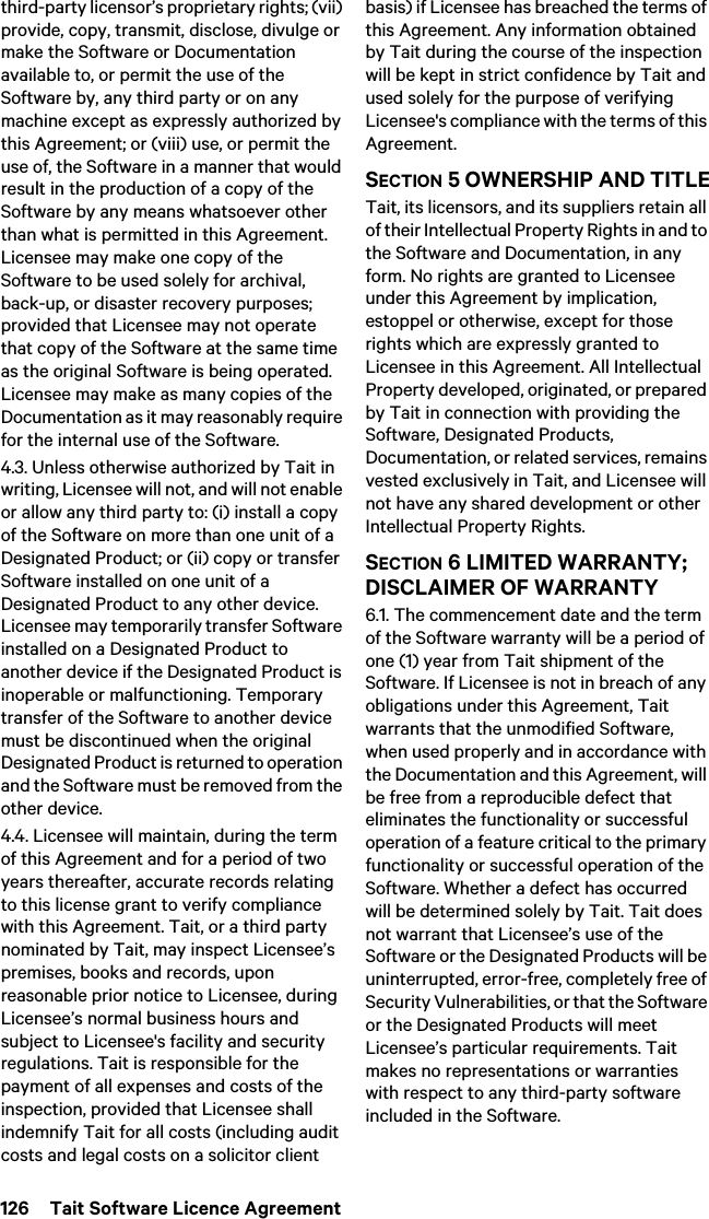 126  Tait Software Licence Agreementthird-party licensor’s proprietary rights; (vii) provide, copy, transmit, disclose, divulge or make the Software or Documentation available to, or permit the use of the Software by, any third party or on any machine except as expressly authorized by this Agreement; or (viii) use, or permit the use of, the Software in a manner that would result in the production of a copy of the Software by any means whatsoever other than what is permitted in this Agreement. Licensee may make one copy of the Software to be used solely for archival, back-up, or disaster recovery purposes; provided that Licensee may not operate that copy of the Software at the same time as the original Software is being operated. Licensee may make as many copies of the Documentation as it may reasonably require for the internal use of the Software.4.3. Unless otherwise authorized by Tait in writing, Licensee will not, and will not enable or allow any third party to: (i) install a copy of the Software on more than one unit of a Designated Product; or (ii) copy or transfer Software installed on one unit of a Designated Product to any other device. Licensee may temporarily transfer Software installed on a Designated Product to another device if the Designated Product is inoperable or malfunctioning. Temporary transfer of the Software to another device must be discontinued when the original Designated Product is returned to operation and the Software must be removed from the other device. 4.4. Licensee will maintain, during the term of this Agreement and for a period of two years thereafter, accurate records relating to this license grant to verify compliance with this Agreement. Tait, or a third party nominated by Tait, may inspect Licensee’s premises, books and records, upon reasonable prior notice to Licensee, during Licensee’s normal business hours and subject to Licensee&apos;s facility and security regulations. Tait is responsible for the payment of all expenses and costs of the inspection, provided that Licensee shall indemnify Tait for all costs (including audit costs and legal costs on a solicitor client basis) if Licensee has breached the terms of this Agreement. Any information obtained by Tait during the course of the inspection will be kept in strict confidence by Tait and used solely for the purpose of verifying Licensee&apos;s compliance with the terms of this Agreement.SECTION 5 OWNERSHIP AND TITLETait, its licensors, and its suppliers retain all of their Intellectual Property Rights in and to the Software and Documentation, in any form. No rights are granted to Licensee under this Agreement by implication, estoppel or otherwise, except for those rights which are expressly granted to Licensee in this Agreement. All Intellectual Property developed, originated, or prepared by Tait in connection with providing the Software, Designated Products, Documentation, or related services, remains vested exclusively in Tait, and Licensee will not have any shared development or other Intellectual Property Rights.SECTION 6 LIMITED WARRANTY; DISCLAIMER OF WARRANTY 6.1. The commencement date and the term of the Software warranty will be a period of one (1) year from Tait shipment of the Software. If Licensee is not in breach of any obligations under this Agreement, Tait warrants that the unmodified Software, when used properly and in accordance with the Documentation and this Agreement, will be free from a reproducible defect that eliminates the functionality or successful operation of a feature critical to the primary functionality or successful operation of the Software. Whether a defect has occurred will be determined solely by Tait. Tait does not warrant that Licensee’s use of the Software or the Designated Products will be uninterrupted, error-free, completely free of Security Vulnerabilities, or that the Software or the Designated Products will meet Licensee’s particular requirements. Tait makes no representations or warranties with respect to any third-party software included in the Software. 