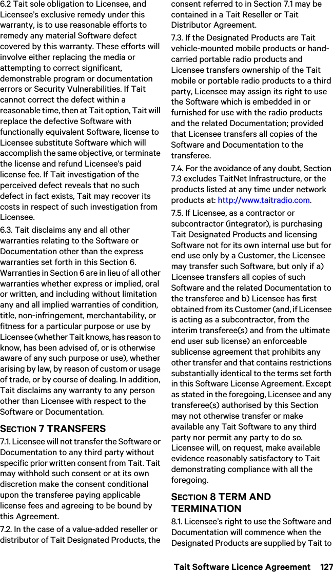  Tait Software Licence Agreement  1276.2 Tait sole obligation to Licensee, and Licensee’s exclusive remedy under this warranty, is to use reasonable efforts to remedy any material Software defect covered by this warranty. These efforts will involve either replacing the media or attempting to correct significant, demonstrable program or documentation errors or Security Vulnerabilities. If Tait cannot correct the defect within a reasonable time, then at Tait option, Tait will replace the defective Software with functionally equivalent Software, license to Licensee substitute Software which will accomplish the same objective, or terminate the license and refund Licensee’s paid license fee. If Tait investigation of the perceived defect reveals that no such defect in fact exists, Tait may recover its costs in respect of such investigation from Licensee.6.3. Tait disclaims any and all other warranties relating to the Software or Documentation other than the express warranties set forth in this Section 6. Warranties in Section 6 are in lieu of all other warranties whether express or implied, oral or written, and including without limitation any and all implied warranties of condition, title, non-infringement, merchantability, or fitness for a particular purpose or use by Licensee (whether Tait knows, has reason to know, has been advised of, or is otherwise aware of any such purpose or use), whether arising by law, by reason of custom or usage of trade, or by course of dealing. In addition, Tait disclaims any warranty to any person other than Licensee with respect to the Software or Documentation.SECTION 7 TRANSFERS7.1. Licensee will not transfer the Software or Documentation to any third party without specific prior written consent from Tait. Tait may withhold such consent or at its own discretion make the consent conditional upon the transferee paying applicable license fees and agreeing to be bound by this Agreement. 7.2. In the case of a value-added reseller or distributor of Tait Designated Products, the consent referred to in Section 7.1 may be contained in a Tait Reseller or Tait Distributor Agreement. 7.3. If the Designated Products are Tait vehicle-mounted mobile products or hand-carried portable radio products and Licensee transfers ownership of the Tait mobile or portable radio products to a third party, Licensee may assign its right to use the Software which is embedded in or furnished for use with the radio products and the related Documentation; provided that Licensee transfers all copies of the Software and Documentation to the transferee.7.4. For the avoidance of any doubt, Section 7.3 excludes TaitNet Infrastructure, or the products listed at any time under network products at: http://www.taitradio.com.7.5. If Licensee, as a contractor or subcontractor (integrator), is purchasing Tait Designated Products and licensing Software not for its own internal use but for end use only by a Customer, the Licensee may transfer such Software, but only if a) Licensee transfers all copies of such Software and the related Documentation to the transferee and b) Licensee has first obtained from its Customer (and, if Licensee is acting as a subcontractor, from the interim transferee(s) and from the ultimate end user sub license) an enforceable sublicense agreement that prohibits any other transfer and that contains restrictions substantially identical to the terms set forth in this Software License Agreement. Except as stated in the foregoing, Licensee and any transferee(s) authorised by this Section may not otherwise transfer or make available any Tait Software to any third party nor permit any party to do so. Licensee will, on request, make available evidence reasonably satisfactory to Tait demonstrating compliance with all the foregoing.SECTION 8 TERM AND TERMINATION8.1. Licensee’s right to use the Software and Documentation will commence when the Designated Products are supplied by Tait to 