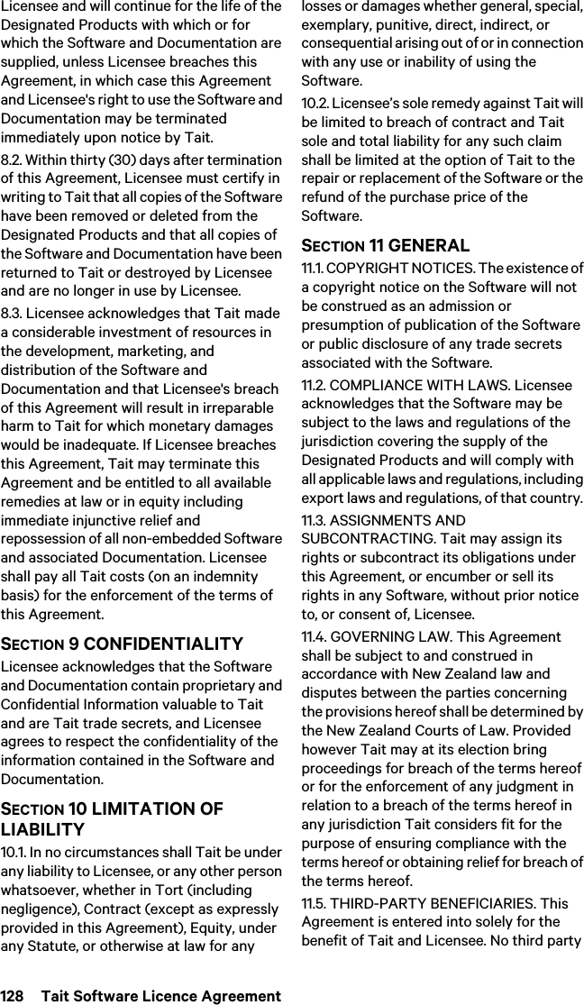 128  Tait Software Licence AgreementLicensee and will continue for the life of the Designated Products with which or for which the Software and Documentation are supplied, unless Licensee breaches this Agreement, in which case this Agreement and Licensee&apos;s right to use the Software and Documentation may be terminated immediately upon notice by Tait. 8.2. Within thirty (30) days after termination of this Agreement, Licensee must certify in writing to Tait that all copies of the Software have been removed or deleted from the Designated Products and that all copies of the Software and Documentation have been returned to Tait or destroyed by Licensee and are no longer in use by Licensee.8.3. Licensee acknowledges that Tait made a considerable investment of resources in the development, marketing, and distribution of the Software and Documentation and that Licensee&apos;s breach of this Agreement will result in irreparable harm to Tait for which monetary damages would be inadequate. If Licensee breaches this Agreement, Tait may terminate this Agreement and be entitled to all available remedies at law or in equity including immediate injunctive relief and repossession of all non-embedded Software and associated Documentation. Licensee shall pay all Tait costs (on an indemnity basis) for the enforcement of the terms of this Agreement.SECTION 9 CONFIDENTIALITY Licensee acknowledges that the Software and Documentation contain proprietary and Confidential Information valuable to Tait and are Tait trade secrets, and Licensee agrees to respect the confidentiality of the information contained in the Software and Documentation.SECTION 10 LIMITATION OF LIABILITY 10.1. In no circumstances shall Tait be under any liability to Licensee, or any other person whatsoever, whether in Tort (including negligence), Contract (except as expressly provided in this Agreement), Equity, under any Statute, or otherwise at law for any losses or damages whether general, special, exemplary, punitive, direct, indirect, or consequential arising out of or in connection with any use or inability of using the Software.10.2. Licensee’s sole remedy against Tait will be limited to breach of contract and Tait sole and total liability for any such claim shall be limited at the option of Tait to the repair or replacement of the Software or the refund of the purchase price of the Software.SECTION 11 GENERAL 11.1. COPYRIGHT NOTICES. The existence of a copyright notice on the Software will not be construed as an admission or presumption of publication of the Software or public disclosure of any trade secrets associated with the Software.11.2. COMPLIANCE WITH LAWS. Licensee acknowledges that the Software may be subject to the laws and regulations of the jurisdiction covering the supply of the Designated Products and will comply with all applicable laws and regulations, including export laws and regulations, of that country. 11.3. ASSIGNMENTS AND SUBCONTRACTING. Tait may assign its rights or subcontract its obligations under this Agreement, or encumber or sell its rights in any Software, without prior notice to, or consent of, Licensee. 11.4. GOVERNING LAW. This Agreement shall be subject to and construed in accordance with New Zealand law and disputes between the parties concerning the provisions hereof shall be determined by the New Zealand Courts of Law. Provided however Tait may at its election bring proceedings for breach of the terms hereof or for the enforcement of any judgment in relation to a breach of the terms hereof in any jurisdiction Tait considers fit for the purpose of ensuring compliance with the terms hereof or obtaining relief for breach of the terms hereof.11.5. THIRD-PARTY BENEFICIARIES. This Agreement is entered into solely for the benefit of Tait and Licensee. No third party 