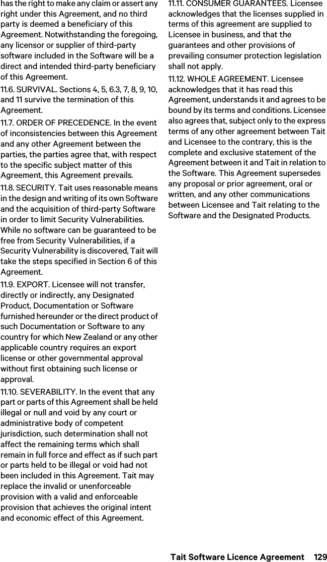  Tait Software Licence Agreement  129has the right to make any claim or assert any right under this Agreement, and no third party is deemed a beneficiary of this Agreement. Notwithstanding the foregoing, any licensor or supplier of third-party software included in the Software will be a direct and intended third-party beneficiary of this Agreement.11.6. SURVIVAL. Sections 4, 5, 6.3, 7, 8, 9, 10, and 11 survive the termination of this Agreement.11.7. ORDER OF PRECEDENCE. In the event of inconsistencies between this Agreement and any other Agreement between the parties, the parties agree that, with respect to the specific subject matter of this Agreement, this Agreement prevails.11.8. SECURITY. Tait uses reasonable means in the design and writing of its own Software and the acquisition of third-party Software in order to limit Security Vulnerabilities. While no software can be guaranteed to be free from Security Vulnerabilities, if a Security Vulnerability is discovered, Tait will take the steps specified in Section 6 of this Agreement.11.9. EXPORT. Licensee will not transfer, directly or indirectly, any Designated Product, Documentation or Software furnished hereunder or the direct product of such Documentation or Software to any country for which New Zealand or any other applicable country requires an export license or other governmental approval without first obtaining such license or approval.11.10. SEVERABILITY. In the event that any part or parts of this Agreement shall be held illegal or null and void by any court or administrative body of competent jurisdiction, such determination shall not affect the remaining terms which shall remain in full force and effect as if such part or parts held to be illegal or void had not been included in this Agreement. Tait may replace the invalid or unenforceable provision with a valid and enforceable provision that achieves the original intent and economic effect of this Agreement.11.11. CONSUMER GUARANTEES. Licensee acknowledges that the licenses supplied in terms of this agreement are supplied to Licensee in business, and that the guarantees and other provisions of prevailing consumer protection legislation shall not apply. 11.12. WHOLE AGREEMENT. Licensee acknowledges that it has read this Agreement, understands it and agrees to be bound by its terms and conditions. Licensee also agrees that, subject only to the express terms of any other agreement between Tait and Licensee to the contrary, this is the complete and exclusive statement of the Agreement between it and Tait in relation to the Software. This Agreement supersedes any proposal or prior agreement, oral or written, and any other communications between Licensee and Tait relating to the Software and the Designated Products. 
