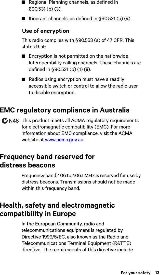  For your safety  13■Regional Planning channels, as defined in § 90.531 (b) (3).■Itinerant channels, as defined in § 90.531 (b) (4). Use of encryptionThis radio complies with § 90.553 (a) of 47 CFR. This states that:■Encryption is not permitted on the nationwide Interoperability calling channels. These channels are defined in § 90.531 (b) (1) (ii).■Radios using encryption must have a readily accessible switch or control to allow the radio user to disable encryption.EMC regulatory compliance in AustraliaThis product meets all ACMA regulatory requirements for electromagnetic compatibility (EMC). For more information about EMC compliance, visit the ACMA website at www.acma.gov.au.Frequency band reserved for distress beaconsFrequency band 406 to 406.1 MHz is reserved for use by distress beacons. Transmissions should not be made within this frequency band.Health, safety and electromagnetic compatibility in EuropeIn the European Community, radio and telecommunications equipment is regulated by Directive 1999/5/EC, also known as the Radio and Telecommunications Terminal Equipment (R&amp;TTE) directive. The requirements of this directive include 
