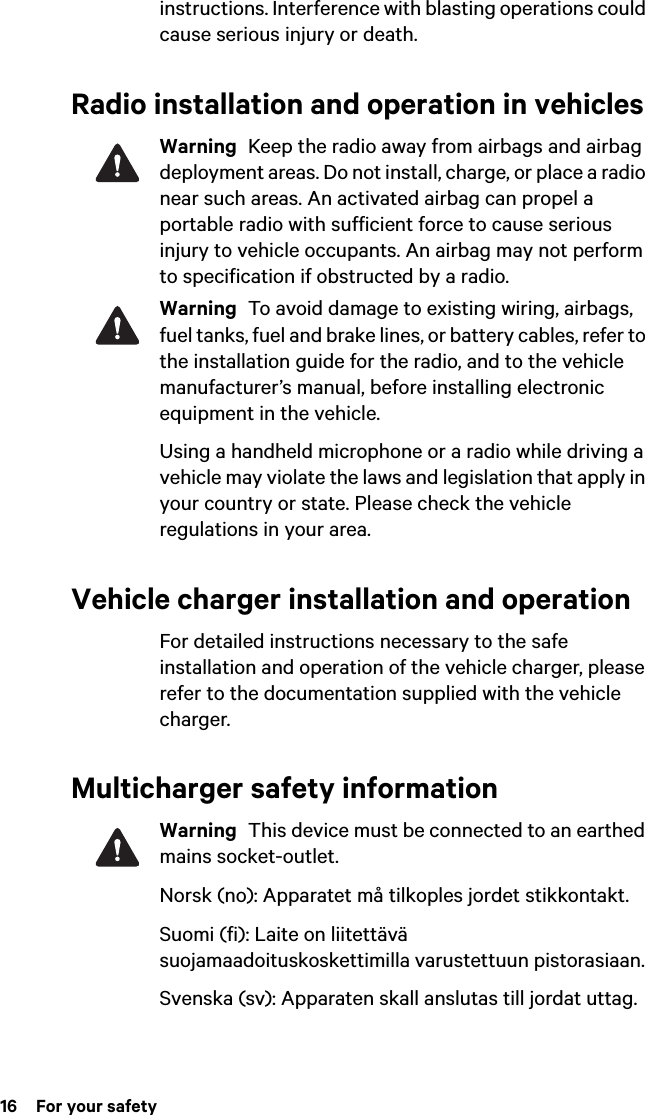 16  For your safetyinstructions. Interference with blasting operations could cause serious injury or death.Radio installation and operation in vehiclesWarning  Keep the radio away from airbags and airbag deployment areas. Do not install, charge, or place a radio near such areas. An activated airbag can propel a portable radio with sufficient force to cause serious injury to vehicle occupants. An airbag may not perform to specification if obstructed by a radio. Warning  To avoid damage to existing wiring, airbags, fuel tanks, fuel and brake lines, or battery cables, refer to the installation guide for the radio, and to the vehicle manufacturer’s manual, before installing electronic equipment in the vehicle.Using a handheld microphone or a radio while driving a vehicle may violate the laws and legislation that apply in your country or state. Please check the vehicle regulations in your area.Vehicle charger installation and operationFor detailed instructions necessary to the safe installation and operation of the vehicle charger, please refer to the documentation supplied with the vehicle charger.Multicharger safety informationWarning  This device must be connected to an earthed mains socket-outlet.Norsk (no): Apparatet må tilkoples jordet stikkontakt. Suomi (fi): Laite on liitettävä suojamaadoituskoskettimilla varustettuun pistorasiaan. Svenska (sv): Apparaten skall anslutas till jordat uttag. 