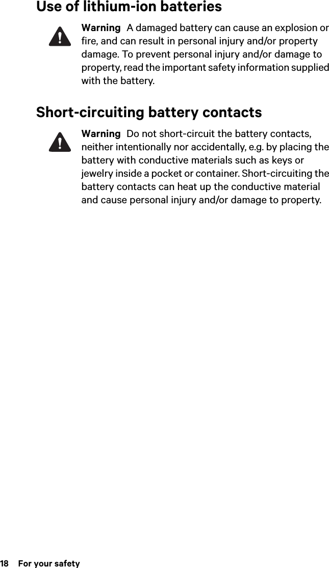 18  For your safetyUse of lithium-ion batteriesWarning  A damaged battery can cause an explosion or fire, and can result in personal injury and/or property damage. To prevent personal injury and/or damage to property, read the important safety information supplied with the battery.Short-circuiting battery contactsWarning  Do not short-circuit the battery contacts, neither intentionally nor accidentally, e.g. by placing the battery with conductive materials such as keys or jewelry inside a pocket or container. Short-circuiting the battery contacts can heat up the conductive material and cause personal injury and/or damage to property.