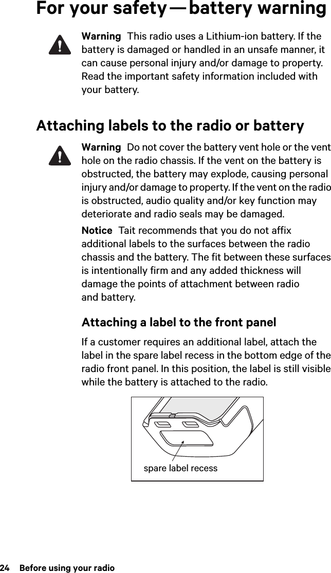 24  Before using your radioFor your safety — battery warningWarning  This radio uses a Lithium-ion battery. If the battery is damaged or handled in an unsafe manner, it can cause personal injury and/or damage to property. Read the important safety information included with your battery.Attaching labels to the radio or batteryWarning  Do not cover the battery vent hole or the vent hole on the radio chassis. If the vent on the battery is obstructed, the battery may explode, causing personal injury and/or damage to property. If the vent on the radio is obstructed, audio quality and/or key function may deteriorate and radio seals may be damaged.Notice  Tait recommends that you do not affix additional labels to the surfaces between the radio chassis and the battery. The fit between these surfaces is intentionally firm and any added thickness will damage the points of attachment between radio and battery.Attaching a label to the front panelIf a customer requires an additional label, attach the label in the spare label recess in the bottom edge of the radio front panel. In this position, the label is still visible while the battery is attached to the radio.spare label recess