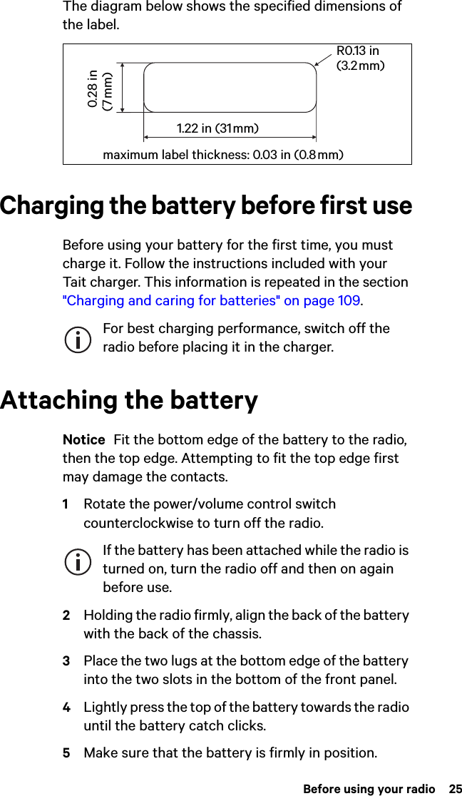  Before using your radio  25The diagram below shows the specified dimensions of the label.Charging the battery before first useBefore using your battery for the first time, you must charge it. Follow the instructions included with your Tait charger. This information is repeated in the section &quot;Charging and caring for batteries&quot; on page 109.For best charging performance, switch off the radio before placing it in the charger.Attaching the batteryNotice  Fit the bottom edge of the battery to the radio, then the top edge. Attempting to fit the top edge first may damage the contacts.1Rotate the power/volume control switch counterclockwise to turn off the radio.If the battery has been attached while the radio is turned on, turn the radio off and then on again before use.2Holding the radio firmly, align the back of the battery with the back of the chassis.3Place the two lugs at the bottom edge of the battery into the two slots in the bottom of the front panel.4Lightly press the top of the battery towards the radio until the battery catch clicks.5Make sure that the battery is firmly in position.R0.13 in (3.2 mm)maximum label thickness: 0.03 in (0.8 mm) 0.28 in (7 mm)1.22 in (31 mm)