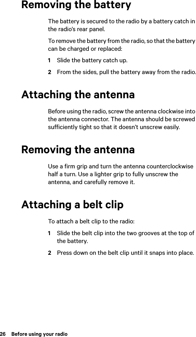 26  Before using your radioRemoving the batteryThe battery is secured to the radio by a battery catch in the radio’s rear panel.To remove the battery from the radio, so that the battery can be charged or replaced:1Slide the battery catch up.2From the sides, pull the battery away from the radio.Attaching the antennaBefore using the radio, screw the antenna clockwise into the antenna connector. The antenna should be screwed sufficiently tight so that it doesn’t unscrew easily.Removing the antennaUse a firm grip and turn the antenna counterclockwise half a turn. Use a lighter grip to fully unscrew the antenna, and carefully remove it.Attaching a belt clipTo attach a belt clip to the radio:1Slide the belt clip into the two grooves at the top of the battery.2Press down on the belt clip until it snaps into place.