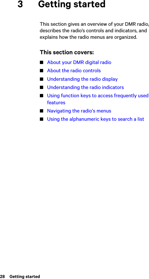 28  Getting started3 Getting startedThis section gives an overview of your DMR radio, describes the radio’s controls and indicators, and explains how the radio menus are organized.This section covers:■About your DMR digital radio■About the radio controls■Understanding the radio display■Understanding the radio indicators■Using function keys to access frequently used features■Navigating the radio’s menus■Using the alphanumeric keys to search a list