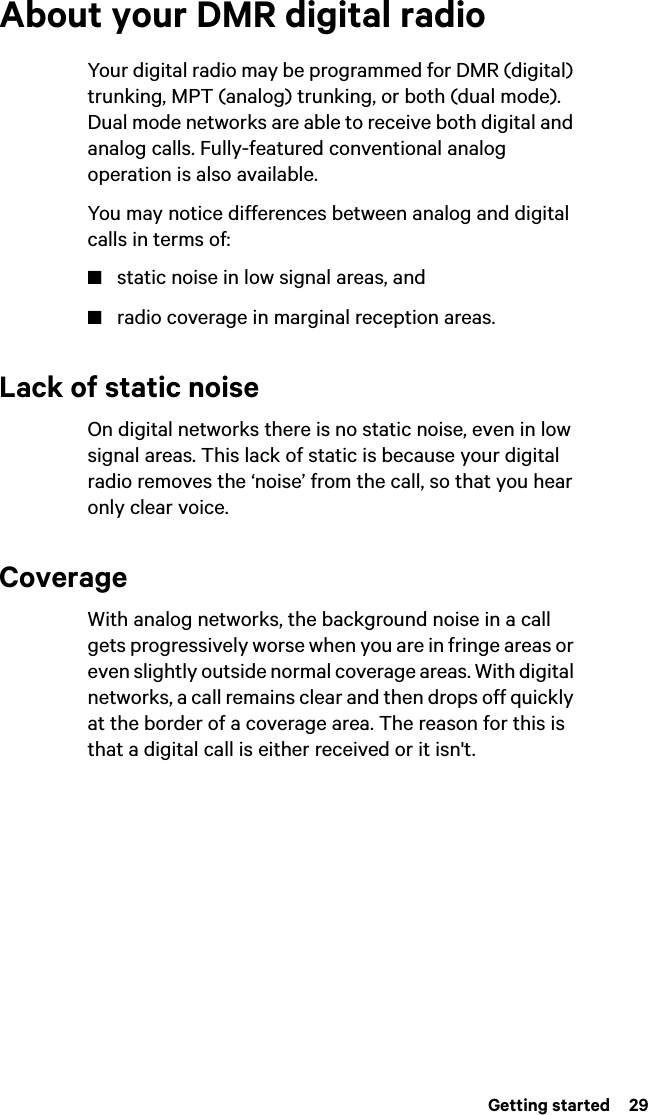  Getting started  29About your DMR digital radioYour digital radio may be programmed for DMR (digital) trunking, MPT (analog) trunking, or both (dual mode). Dual mode networks are able to receive both digital and analog calls. Fully-featured conventional analog operation is also available.You may notice differences between analog and digital calls in terms of:■static noise in low signal areas, and■radio coverage in marginal reception areas. Lack of static noiseOn digital networks there is no static noise, even in low signal areas. This lack of static is because your digital radio removes the ‘noise’ from the call, so that you hear only clear voice.CoverageWith analog networks, the background noise in a call gets progressively worse when you are in fringe areas or even slightly outside normal coverage areas. With digital networks, a call remains clear and then drops off quickly at the border of a coverage area. The reason for this is that a digital call is either received or it isn&apos;t.