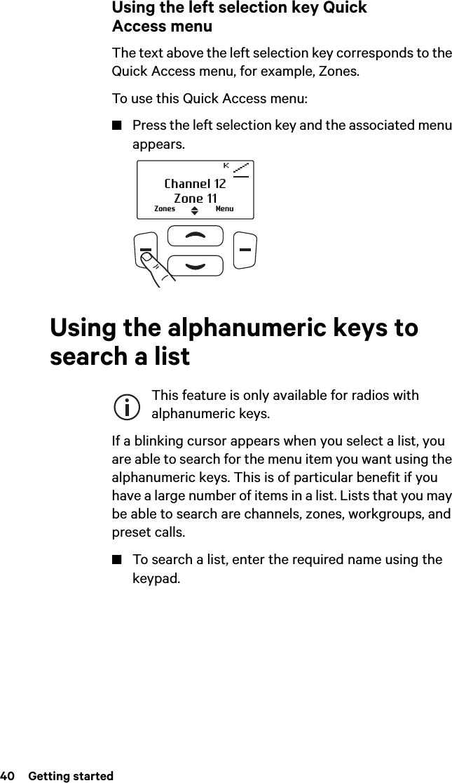 40  Getting startedUsing the left selection key Quick Access menuThe text above the left selection key corresponds to the Quick Access menu, for example, Zones.To use this Quick Access menu:■Press the left selection key and the associated menu appears.Using the alphanumeric keys to search a listThis feature is only available for radios with alphanumeric keys.If a blinking cursor appears when you select a list, you are able to search for the menu item you want using the alphanumeric keys. This is of particular benefit if you have a large number of items in a list. Lists that you may be able to search are channels, zones, workgroups, and preset calls. ■To search a list, enter the required name using the keypad. Zones MenuChannel 12Zone 11
