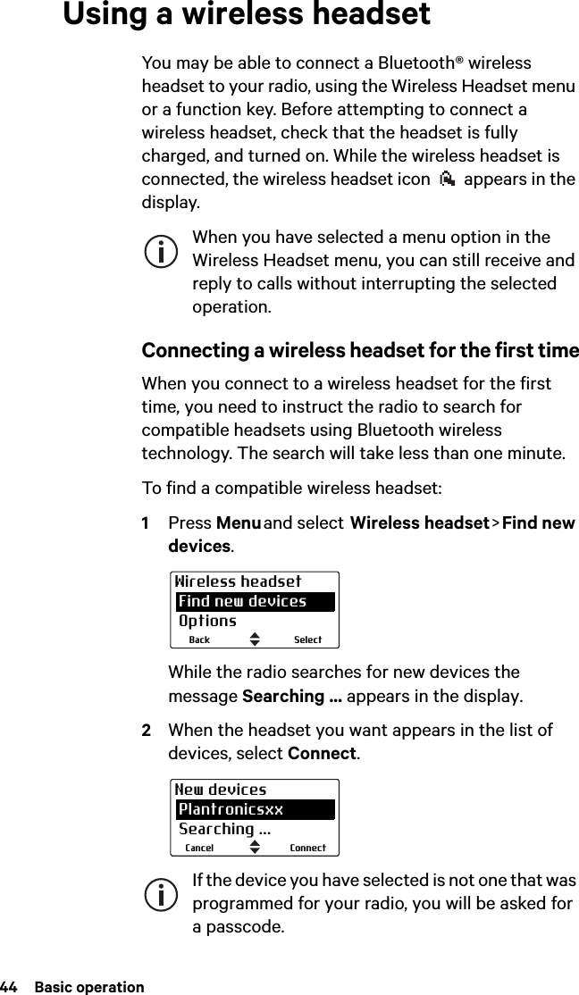 44  Basic operationUsing a wireless headsetYou may be able to connect a Bluetooth® wireless headset to your radio, using the Wireless Headset menu or a function key. Before attempting to connect a wireless headset, check that the headset is fully charged, and turned on. While the wireless headset is connected, the wireless headset icon   appears in the display.When you have selected a menu option in the Wireless Headset menu, you can still receive and reply to calls without interrupting the selected operation.Connecting a wireless headset for the first timeWhen you connect to a wireless headset for the first time, you need to instruct the radio to search for compatible headsets using Bluetooth wireless technology. The search will take less than one minute.To find a compatible wireless headset:1Press Menu and  select   Wireless  headset &gt; Find  new devices.While the radio searches for new devices the message Searching ... appears in the display.2When the headset you want appears in the list of devices, select Connect.If the device you have selected is not one that was programmed for your radio, you will be asked for a passcode.SelectBackWireless headset Find new devices OptionsConnectCancelNew devices Plantronicsxx Searching ...