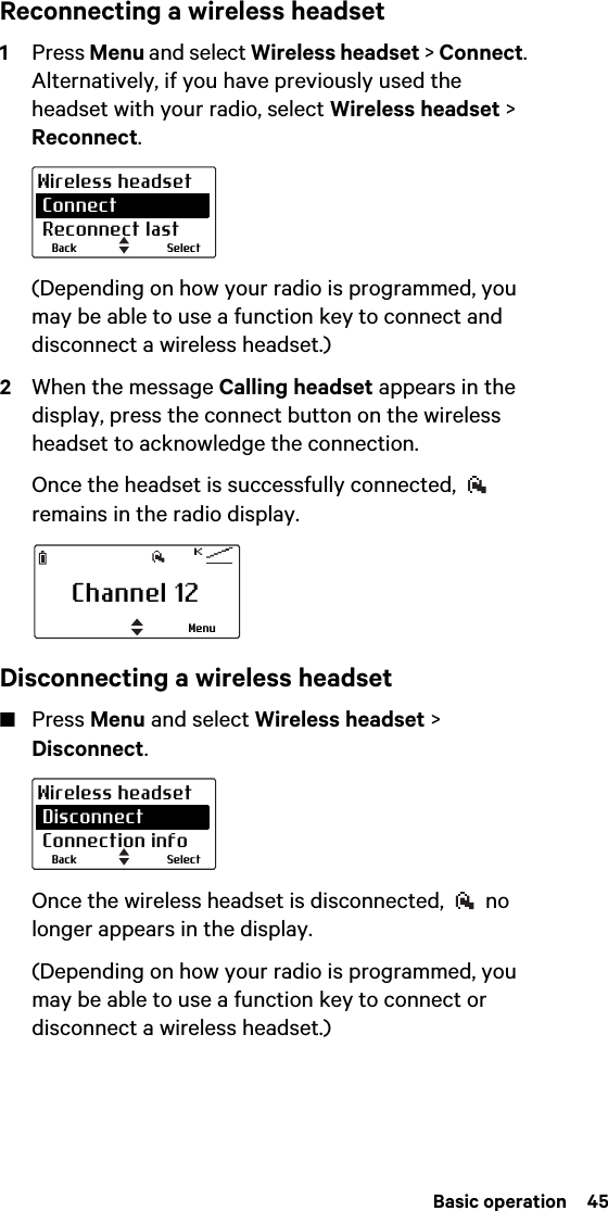  Basic operation  45Reconnecting a wireless headset1Press Menu and select Wireless headset &gt; Connect. Alternatively, if you have previously used the headset with your radio, select Wireless headset &gt; Reconnect.(Depending on how your radio is programmed, you may be able to use a function key to connect and disconnect a wireless headset.)2When the message Calling headset appears in the display, press the connect button on the wireless headset to acknowledge the connection.Once the headset is successfully connected,   remains in the radio display.Disconnecting a wireless headset■Press Menu and select Wireless headset &gt; Disconnect.Once the wireless headset is disconnected,   no longer appears in the display.(Depending on how your radio is programmed, you may be able to use a function key to connect or disconnect a wireless headset.)SelectBackWireless headset Connect Reconnect lastChannel 12MenuSelectBackWireless headset Disconnect Connection info