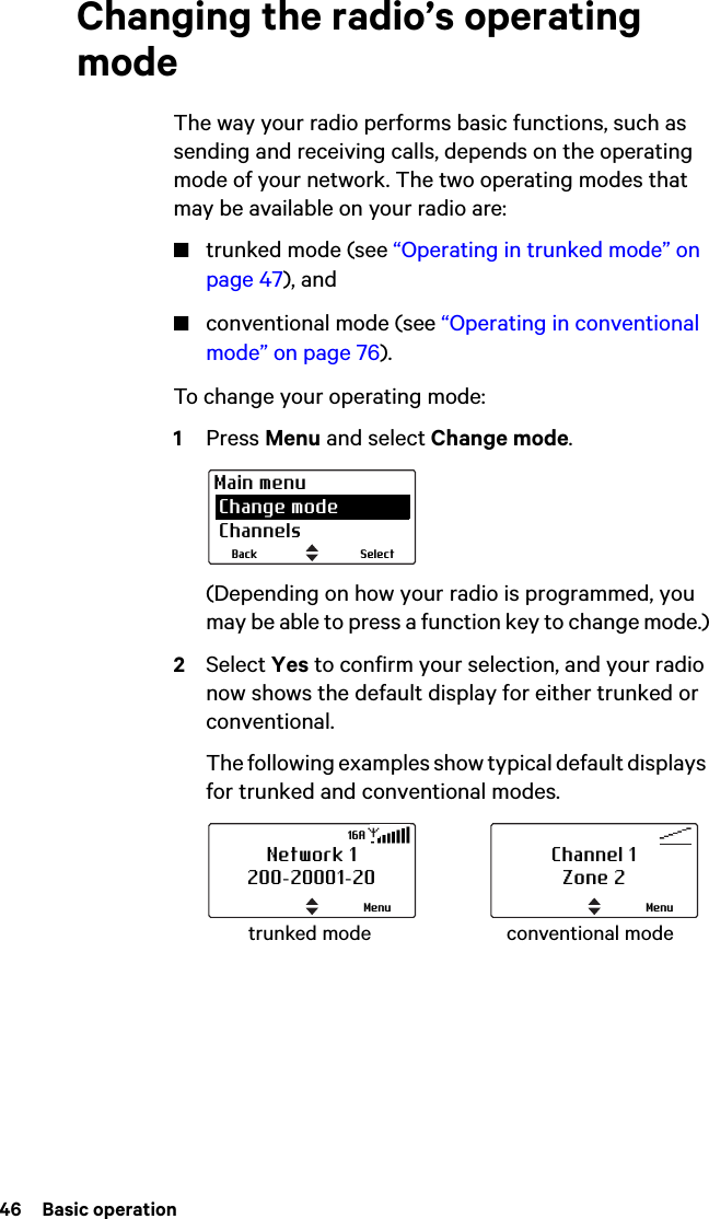 46  Basic operationChanging the radio’s operating modeThe way your radio performs basic functions, such as sending and receiving calls, depends on the operating mode of your network. The two operating modes that may be available on your radio are:■trunked mode (see “Operating in trunked mode” on page 47), and■conventional mode (see “Operating in conventional mode” on page 76).To change your operating mode:1Press Menu and select Change mode. (Depending on how your radio is programmed, you may be able to press a function key to change mode.)2Select Yes to confirm your selection, and your radio now shows the default display for either trunked or conventional. The following examples show typical default displays for trunked and conventional modes.SelectBackMain menu Change mode Channelstrunked mode conventional modeNetwork 1200-20001-20Menu16AChannel 1Zone 2Menu