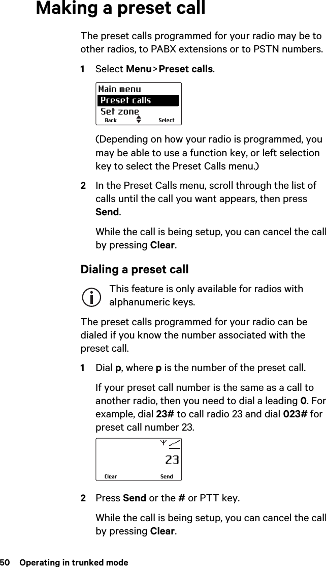 50  Operating in trunked modeMaking a preset callThe preset calls programmed for your radio may be to other radios, to PABX extensions or to PSTN numbers.1Select Menu &gt;  Preset  calls.(Depending on how your radio is programmed, you may be able to use a function key, or left selection key to select the Preset Calls menu.)2In the Preset Calls menu, scroll through the list of calls until the call you want appears, then press Send.While the call is being setup, you can cancel the call by pressing Clear.Dialing a preset callThis feature is only available for radios with alphanumeric keys.The preset calls programmed for your radio can be dialed if you know the number associated with the preset call.1Dial p, where p is the number of the preset call.If your preset call number is the same as a call to another radio, then you need to dial a leading 0. For example, dial 23# to call radio 23 and dial 023# for preset call number 23.2Press Send or the # or PTT key.While the call is being setup, you can cancel the call by pressing Clear.SelectBackMain menu Preset calls Set zone                     23SendClear