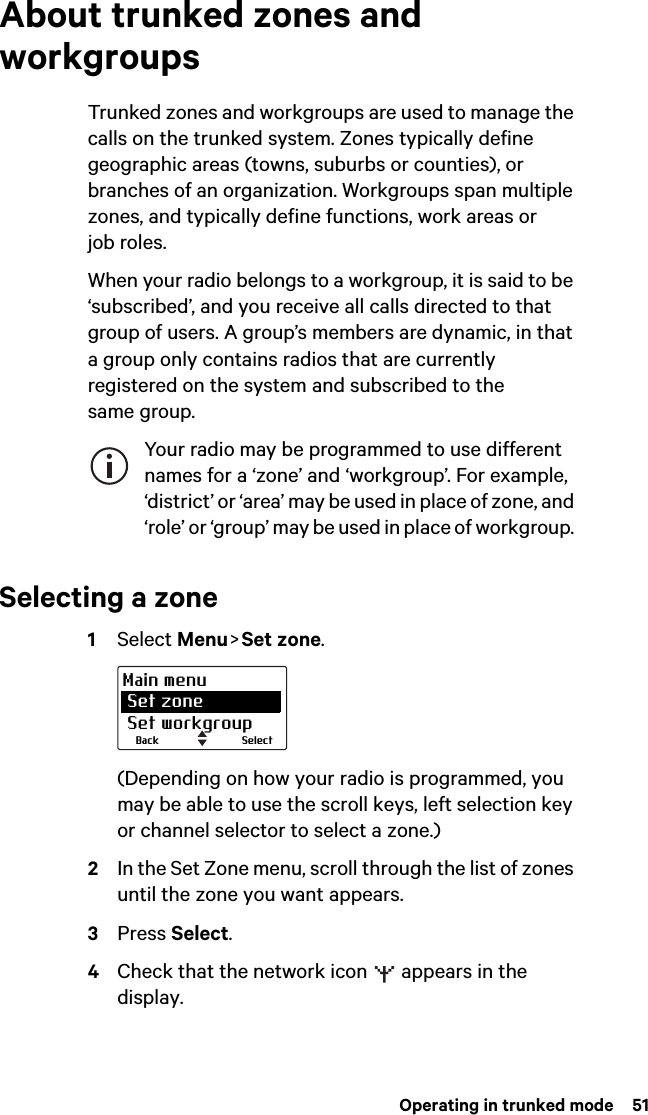  Operating in trunked mode  51About trunked zones and workgroupsTrunked zones and workgroups are used to manage the calls on the trunked system. Zones typically define geographic areas (towns, suburbs or counties), or branches of an organization. Workgroups span multiple zones, and typically define functions, work areas or job roles.When your radio belongs to a workgroup, it is said to be ‘subscribed’, and you receive all calls directed to that group of users. A group’s members are dynamic, in that a group only contains radios that are currently registered on the system and subscribed to the same group. Your radio may be programmed to use different names for a ‘zone’ and ‘workgroup’. For example, ‘district’ or ‘area’ may be used in place of zone, and ‘role’ or ‘group’ may be used in place of workgroup. Selecting a zone1Select Menu &gt; Set zone.(Depending on how your radio is programmed, you may be able to use the scroll keys, left selection key or channel selector to select a zone.)2In the Set Zone menu, scroll through the list of zones until the zone you want appears.3Press Select.4Check that the network icon   appears in the display.SelectBackMain menu Set zone Set workgroup
