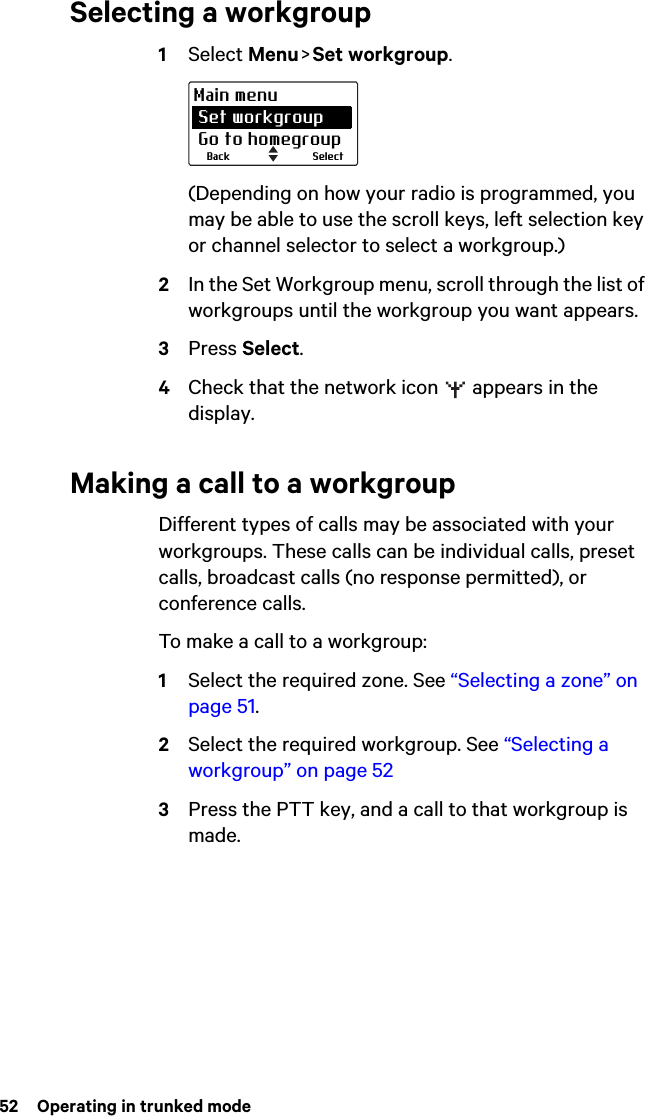 52  Operating in trunked modeSelecting a workgroup1Select Menu &gt; Set workgroup.(Depending on how your radio is programmed, you may be able to use the scroll keys, left selection key or channel selector to select a workgroup.)2In the Set Workgroup menu, scroll through the list of workgroups until the workgroup you want appears.3Press Select.4Check that the network icon   appears in the display.Making a call to a workgroupDifferent types of calls may be associated with your workgroups. These calls can be individual calls, preset calls, broadcast calls (no response permitted), or conference calls.To make a call to a workgroup:1Select the required zone. See “Selecting a zone” on page 51.2Select the required workgroup. See “Selecting a workgroup” on page 523Press the PTT key, and a call to that workgroup is made.SelectBackMain menu Set workgroup Go to homegroup