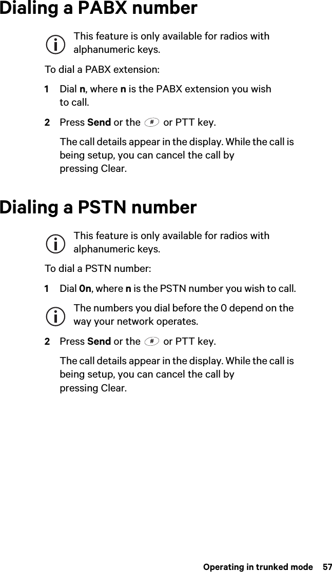  Operating in trunked mode  57Dialing a PABX numberThis feature is only available for radios with alphanumeric keys.To dial a PABX extension:1Dial n, where n is the PABX extension you wish to call.2Press Send or the   or PTT key.The call details appear in the display. While the call is being setup, you can cancel the call by pressing Clear.Dialing a PSTN numberThis feature is only available for radios with alphanumeric keys.To dial a PSTN number:1Dial 0n, where n is the PSTN number you wish to call.The numbers you dial before the 0 depend on the way your network operates.2Press Send or the   or PTT key.The call details appear in the display. While the call is being setup, you can cancel the call by pressing Clear.