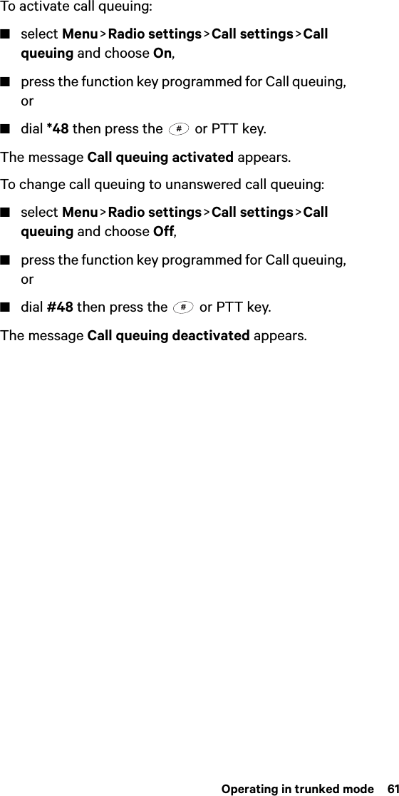  Operating in trunked mode  61To activate call queuing:■select Menu &gt; Radio  settings &gt; Call  settings &gt; Call queuing and choose On,■press the function key programmed for Call queuing, or■dial *48 then press the   or PTT key.The message Call queuing activated appears.To change call queuing to unanswered call queuing:■select Menu &gt; Radio  settings &gt; Call  settings &gt; Call queuing and choose Off,■press the function key programmed for Call queuing, or■dial #48 then press the   or PTT key.The message Call queuing deactivated appears.