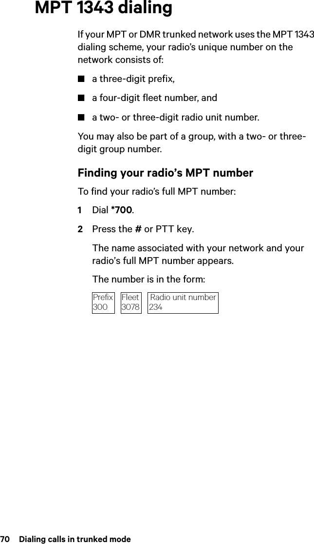 70  Dialing calls in trunked modeMPT 1343 dialingIf your MPT or DMR trunked network uses the MPT 1343 dialing scheme, your radio’s unique number on the network consists of:■a three-digit prefix,■a four-digit fleet number, and■a two- or three-digit radio unit number.You may also be part of a group, with a two- or three-digit group number.Finding your radio’s MPT numberTo find your radio’s full MPT number:1Dial *700.2Press the # or PTT key.The name associated with your network and your radio’s full MPT number appears.The number is in the form:Radio unit number234Prefix300Fleet3078