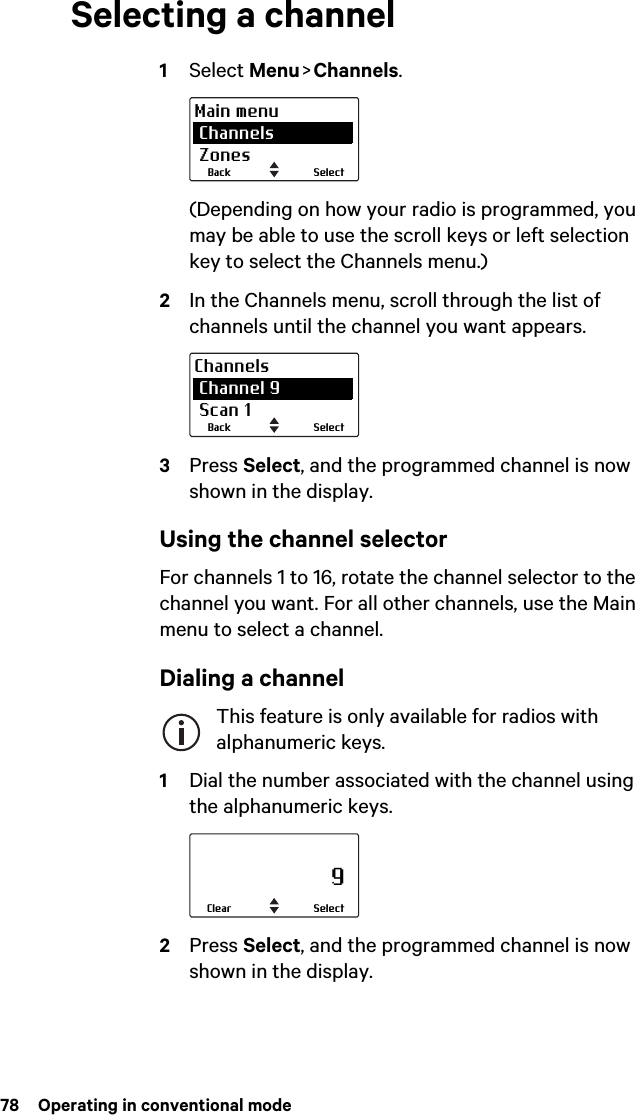 78  Operating in conventional modeSelecting a channel1Select Menu &gt; Channels.(Depending on how your radio is programmed, you may be able to use the scroll keys or left selection key to select the Channels menu.)2In the Channels menu, scroll through the list of channels until the channel you want appears.3Press Select, and the programmed channel is now shown in the display.Using the channel selectorFor channels 1 to 16, rotate the channel selector to the channel you want. For all other channels, use the Main menu to select a channel.Dialing a channelThis feature is only available for radios with alphanumeric keys.1Dial the number associated with the channel using the alphanumeric keys.2Press Select, and the programmed channel is now shown in the display.SelectBackMain menu Channels ZonesSelectBackChannels Channel 9 Scan 1                     9SelectClear