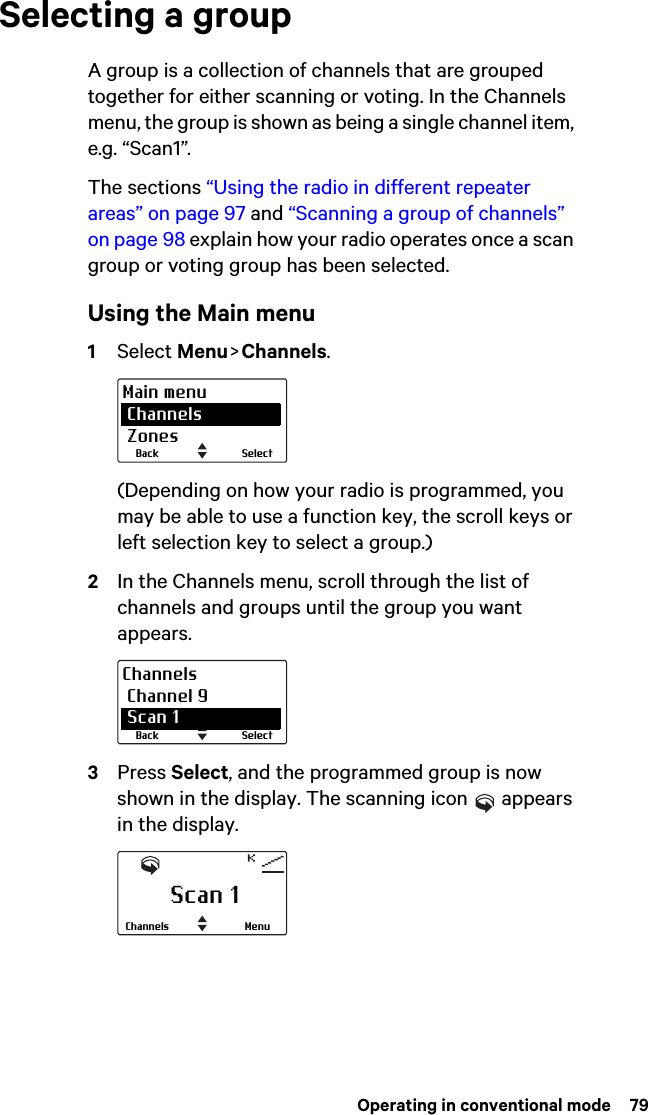  Operating in conventional mode  79Selecting a groupA group is a collection of channels that are grouped together for either scanning or voting. In the Channels menu, the group is shown as being a single channel item, e.g. “Scan1”.The sections “Using the radio in different repeater areas” on page 97 and “Scanning a group of channels” on page 98 explain how your radio operates once a scan group or voting group has been selected.Using the Main menu1Select Menu &gt; Channels.(Depending on how your radio is programmed, you may be able to use a function key, the scroll keys or left selection key to select a group.)2In the Channels menu, scroll through the list of channels and groups until the group you want appears.3Press Select, and the programmed group is now shown in the display. The scanning icon   appears in the display.SelectBackMain menu Channels ZonesSelectBackChannels Channel 9 Scan 1Scan 1MenuChannels