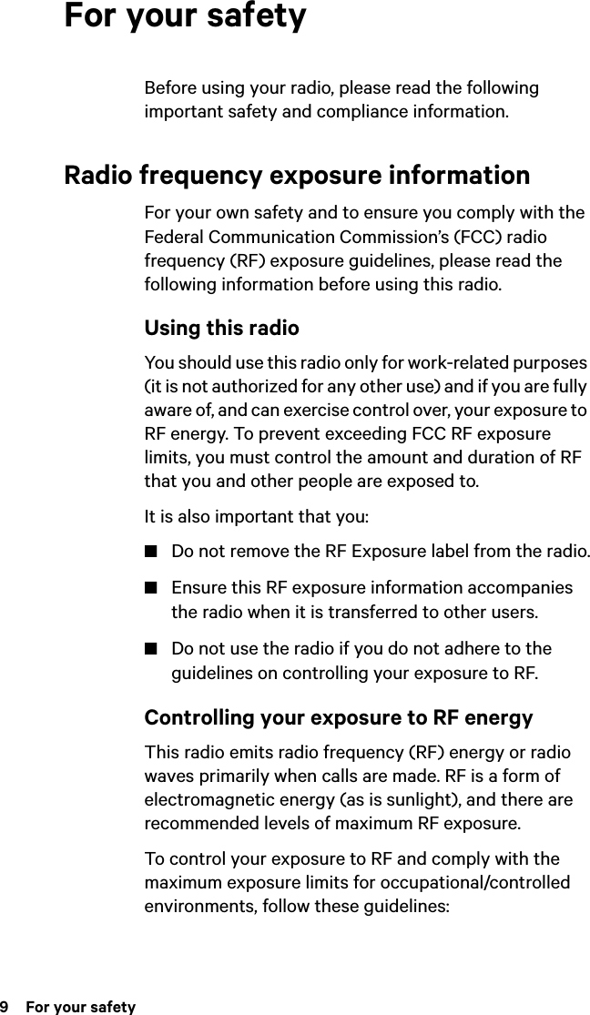 9  For your safetyFor your safetyBefore using your radio, please read the following important safety and compliance information.Radio frequency exposure informationFor your own safety and to ensure you comply with the Federal Communication Commission’s (FCC) radio frequency (RF) exposure guidelines, please read the following information before using this radio.Using this radioYou should use this radio only for work-related purposes (it is not authorized for any other use) and if you are fully aware of, and can exercise control over, your exposure to RF energy. To prevent exceeding FCC RF exposure limits, you must control the amount and duration of RF that you and other people are exposed to.It is also important that you:■Do not remove the RF Exposure label from the radio.■Ensure this RF exposure information accompanies the radio when it is transferred to other users.■Do not use the radio if you do not adhere to the guidelines on controlling your exposure to RF.Controlling your exposure to RF energyThis radio emits radio frequency (RF) energy or radio waves primarily when calls are made. RF is a form of electromagnetic energy (as is sunlight), and there are recommended levels of maximum RF exposure.To control your exposure to RF and comply with the maximum exposure limits for occupational/controlled environments, follow these guidelines: