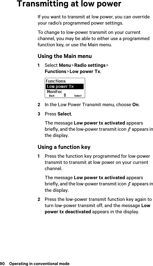 90  Operating in conventional modeTransmitting at low powerIf you want to transmit at low power, you can override your radio’s programmed power settings. To change to low-power transmit on your current channel, you may be able to either use a programmed function key, or use the Main menu.Using the Main menu1Select Menu &gt;  Radio  settings &gt;   Functions &gt; Low power Tx.2In the Low Power Transmit menu, choose On.3Press Select.The message Low power tx activated appears briefly, and the low-power transmit icon   appears in the display.Using a function key1Press the function key programmed for low-power transmit to transmit at low power on your current channel.The message Low power tx activated appears briefly, and the low-power transmit icon   appears in the display.2Press the low-power transmit function key again to turn low-power transmit off, and the message Low power tx deactivated appears in the display.SelectBackFunctions Low power tx Monitor