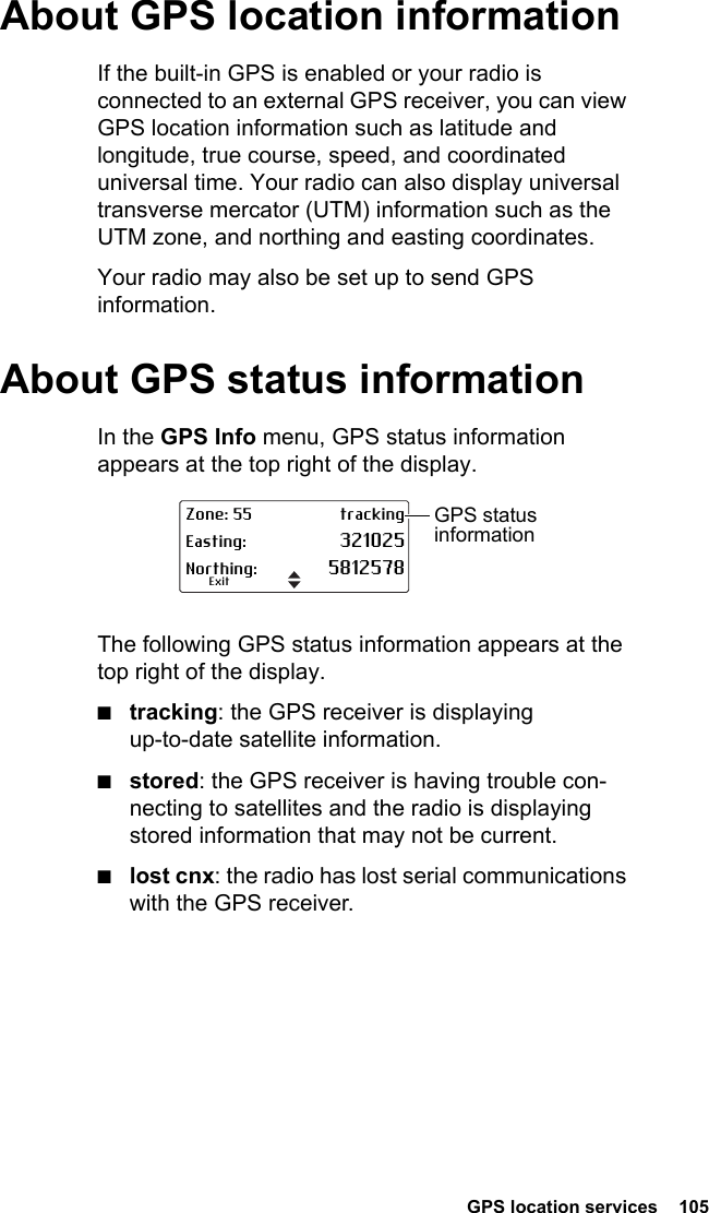  GPS location services  105 About GPS location informationIf the built-in GPS is enabled or your radio is connected to an external GPS receiver, you can view GPS location information such as latitude and longitude, true course, speed, and coordinated universal time. Your radio can also display universal transverse mercator (UTM) information such as the UTM zone, and northing and easting coordinates.Your radio may also be set up to send GPS information.About GPS status informationIn the GPS Info menu, GPS status information appears at the top right of the display. The following GPS status information appears at the top right of the display. ■tracking: the GPS receiver is displaying up-to-date satellite information.■stored: the GPS receiver is having trouble con-necting to satellites and the radio is displaying stored information that may not be current.■lost cnx: the radio has lost serial communications with the GPS receiver.Zone: 55 trackingEasting: 321025Northing: 5812578ExitGPS status information