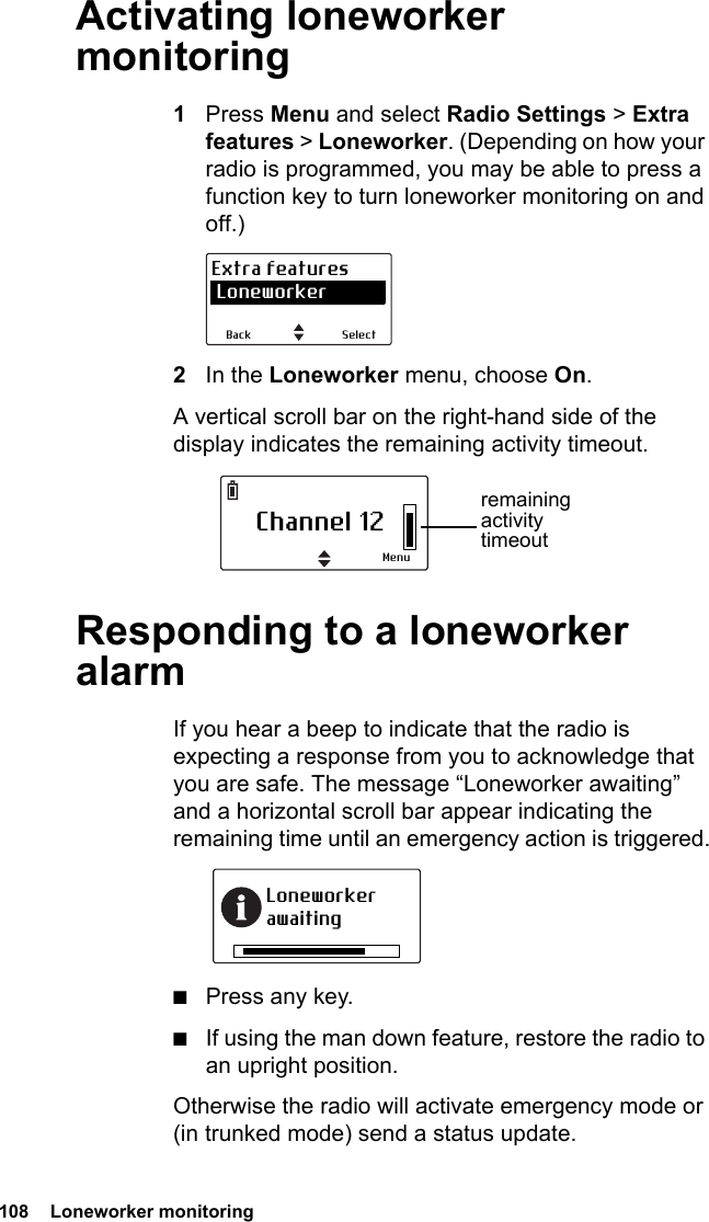 108  Loneworker monitoring Activating loneworker monitoring1Press Menu and select Radio Settings &gt; Extra features &gt; Loneworker. (Depending on how your radio is programmed, you may be able to press a function key to turn loneworker monitoring on and off.)2In the Loneworker menu, choose On.A vertical scroll bar on the right-hand side of the display indicates the remaining activity timeout.Responding to a loneworker alarmIf you hear a beep to indicate that the radio is expecting a response from you to acknowledge that you are safe. The message “Loneworker awaiting” and a horizontal scroll bar appear indicating the remaining time until an emergency action is triggered.■Press any key.■If using the man down feature, restore the radio to an upright position.Otherwise the radio will activate emergency mode or (in trunked mode) send a status update.SelectBackExtra features LoneworkerChannel 12Menuremaining activity timeoutLoneworker awaiting