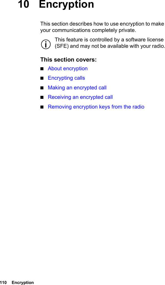 110  Encryption 10 EncryptionThis section describes how to use encryption to make your communications completely private.This feature is controlled by a software license (SFE) and may not be available with your radio.This section covers:■About encryption■Encrypting calls■Making an encrypted call■Receiving an encrypted call■Removing encryption keys from the radio