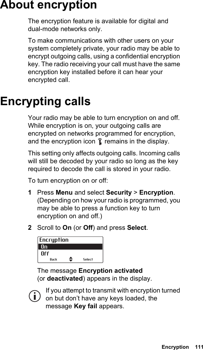  Encryption  111 About encryptionThe encryption feature is available for digital and dual-mode networks only.To make communications with other users on your system completely private, your radio may be able to encrypt outgoing calls, using a confidential encryption key. The radio receiving your call must have the same encryption key installed before it can hear your encrypted call. Encrypting callsYour radio may be able to turn encryption on and off. While encryption is on, your outgoing calls are encrypted on networks programmed for encryption, and the encryption icon   remains in the display.This setting only affects outgoing calls. Incoming calls will still be decoded by your radio so long as the key required to decode the call is stored in your radio.To turn encryption on or off:1Press Menu and select Security &gt; Encryption. (Depending on how your radio is programmed, you may be able to press a function key to turn encryption on and off.)2Scroll to On (or Off) and press Select.The message Encryption activated (or deactivated) appears in the display.If you attempt to transmit with encryption turned on but don’t have any keys loaded, the message Key fail appears.Encryption On  OffSelectBack