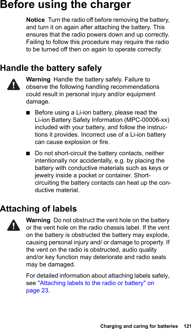  Charging and caring for batteries  121 Before using the chargerNotice  Turn the radio off before removing the battery, and turn it on again after attaching the battery. This ensures that the radio powers down and up correctly. Failing to follow this procedure may require the radio to be turned off then on again to operate correctly.Handle the battery safelyWarning  Handle the battery safely. Failure to observe the following handling recommendations could result in personal injury and/or equipment damage.■Before using a Li-ion battery, please read the Li-ion Battery Safety Information (MPC-00006-xx) included with your battery, and follow the instruc-tions it provides. Incorrect use of a Li-ion battery can cause explosion or fire.■Do not short-circuit the battery contacts, neither intentionally nor accidentally, e.g. by placing the battery with conductive materials such as keys or jewelry inside a pocket or container. Short-circuiting the battery contacts can heat up the con-ductive material.Attaching of labelsWarning  Do not obstruct the vent hole on the battery or the vent hole on the radio chassis label. If the vent on the battery is obstructed the battery may explode, causing personal injury and/ or damage to property. If the vent on the radio is obstructed, audio quality and/or key function may deteriorate and radio seals may be damaged.For detailed information about attaching labels safely, see &quot;Attaching labels to the radio or battery&quot; on page 23.