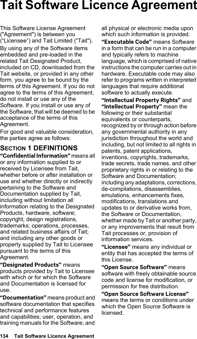 134  Tait Software Licence Agreement Tait Software Licence AgreementThis Software License Agreement (&quot;Agreement&quot;) is between you (“Licensee”) and Tait Limited (“Tait&quot;).By using any of the Software items embedded and pre-loaded in the related Tait Designated Product, included on CD, downloaded from the Tait website, or provided in any other form, you agree to be bound by the terms of this Agreement. If you do not agree to the terms of this Agreement, do not install or use any of the Software. If you install or use any of the Software, that will be deemed to be acceptance of the terms of this Agreement.For good and valuable consideration, the parties agree as follows:SECTION 1 DEFINITIONS“Confidential Information” means all or any information supplied to or received by Licensee from Tait, whether before or after installation or use and whether directly or indirectly pertaining to the Software and Documentation supplied by Tait, including without limitation all information relating to the Designated Products, hardware, software; copyright, design registrations, trademarks; operations, processes, and related business affairs of Tait; and including any other goods or property supplied by Tait to Licensee pursuant to the terms of this Agreement.“Designated Products” means products provided by Tait to Licensee with which or for which the Software and Documentation is licensed for use.“Documentation” means product and software documentation that specifies technical and performance features and capabilities; user, operation, and training manuals for the Software; and all physical or electronic media upon which such information is provided.“Executable Code” means Software in a form that can be run in a computer and typically refers to machine language, which is comprised of native instructions the computer carries out in hardware. Executable code may also refer to programs written in interpreted languages that require additional software to actually execute.“Intellectual Property Rights” and “Intellectual Property” mean the following or their substantial equivalents or counterparts, recognized by or through action before any governmental authority in any jurisdiction throughout the world and including, but not limited to all rights in patents, patent applications, inventions, copyrights, trademarks, trade secrets, trade names, and other proprietary rights in or relating to the Software and Documentation; including any adaptations, corrections, de-compilations, disassemblies, emulations, enhancements fixes, modifications, translations and updates to or derivative works from, the Software or Documentation, whether made by Tait or another party, or any improvements that result from Tait processes or, provision of information services.“Licensee” means any individual or entity that has accepted the terms of this License.“Open Source Software” means software with freely obtainable source code and license for modification, or permission for free distribution.“Open Source Software License” means the terms or conditions under which the Open Source Software is licensed.