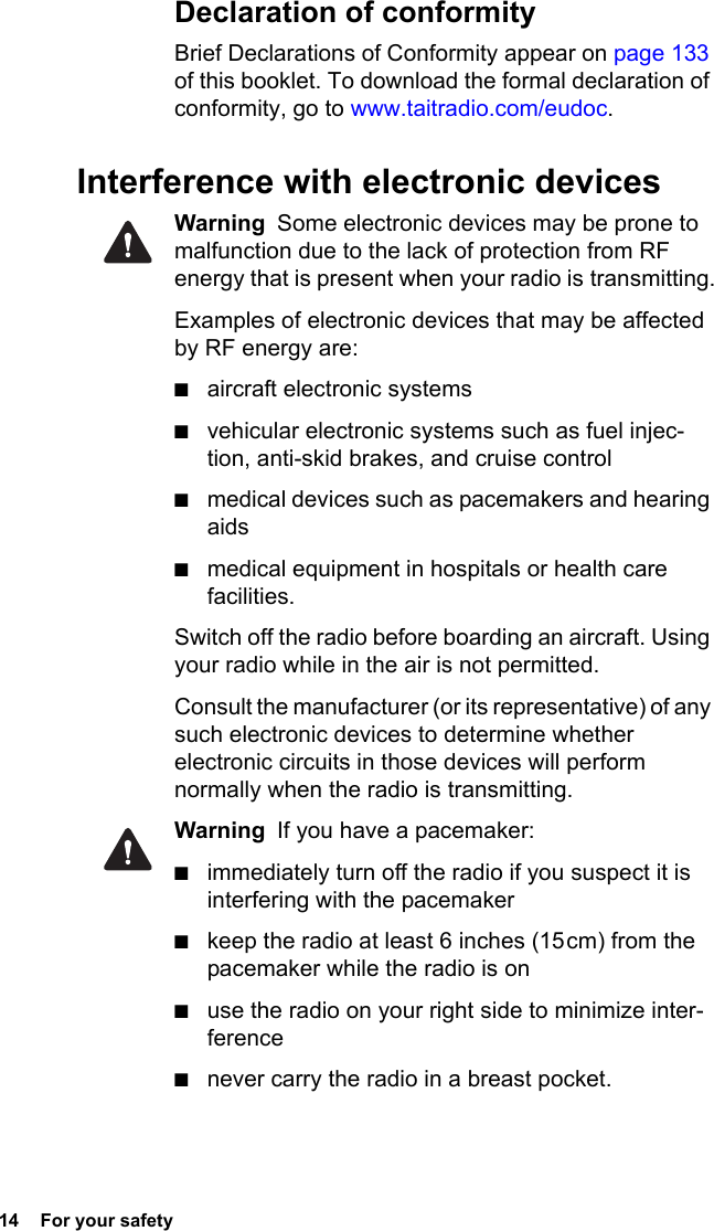 14  For your safety Declaration of conformityBrief Declarations of Conformity appear on page 133 of this booklet. To download the formal declaration of conformity, go to www.taitradio.com/eudoc.Interference with electronic devicesWarning  Some electronic devices may be prone to malfunction due to the lack of protection from RF energy that is present when your radio is transmitting.Examples of electronic devices that may be affected by RF energy are:■aircraft electronic systems■vehicular electronic systems such as fuel injec-tion, anti-skid brakes, and cruise control■medical devices such as pacemakers and hearing aids■medical equipment in hospitals or health care facilities.Switch off the radio before boarding an aircraft. Using your radio while in the air is not permitted.Consult the manufacturer (or its representative) of any such electronic devices to determine whether electronic circuits in those devices will perform normally when the radio is transmitting.Warning  If you have a pacemaker:■immediately turn off the radio if you suspect it is interfering with the pacemaker ■keep the radio at least 6 inches (15 cm) from the pacemaker while the radio is on ■use the radio on your right side to minimize inter-ference■never carry the radio in a breast pocket.