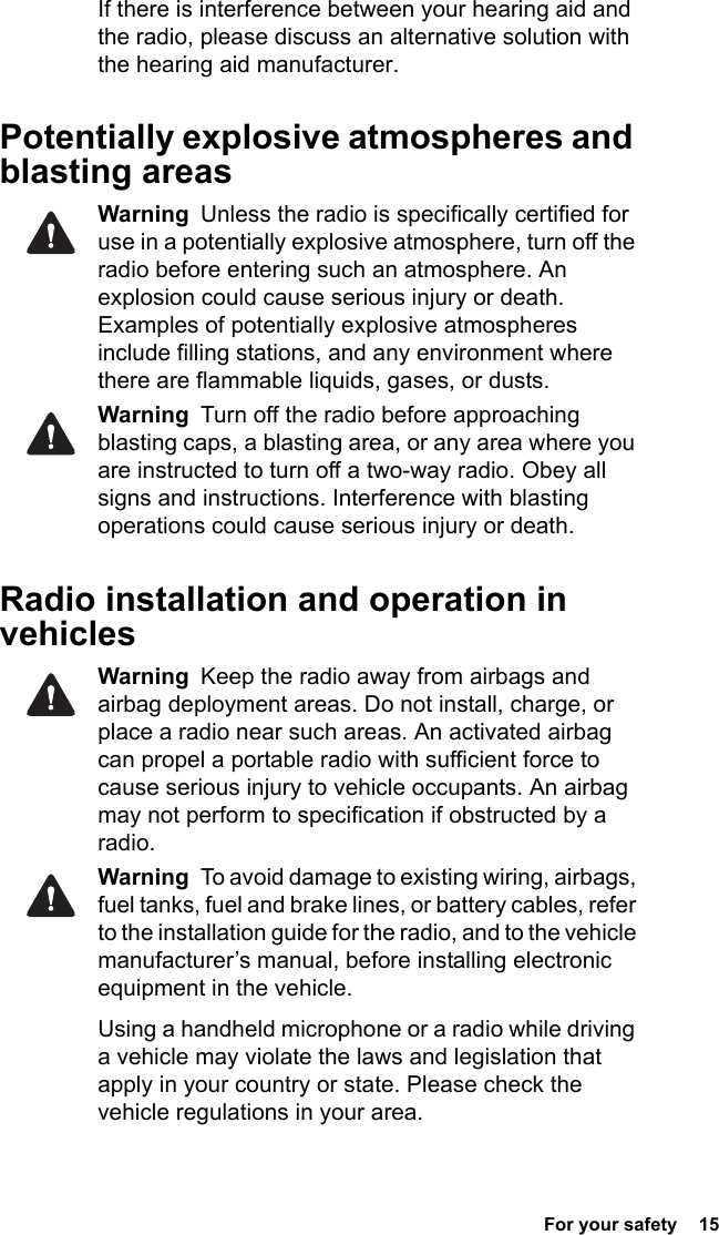  For your safety  15 If there is interference between your hearing aid and the radio, please discuss an alternative solution with the hearing aid manufacturer.Potentially explosive atmospheres and blasting areasWarning  Unless the radio is specifically certified for use in a potentially explosive atmosphere, turn off the radio before entering such an atmosphere. An explosion could cause serious injury or death. Examples of potentially explosive atmospheres include filling stations, and any environment where there are flammable liquids, gases, or dusts. Warning  Turn off the radio before approaching blasting caps, a blasting area, or any area where you are instructed to turn off a two-way radio. Obey all signs and instructions. Interference with blasting operations could cause serious injury or death.Radio installation and operation in vehiclesWarning  Keep the radio away from airbags and airbag deployment areas. Do not install, charge, or place a radio near such areas. An activated airbag can propel a portable radio with sufficient force to cause serious injury to vehicle occupants. An airbag may not perform to specification if obstructed by a radio. Warning  To avoid damage to existing wiring, airbags, fuel tanks, fuel and brake lines, or battery cables, refer to the installation guide for the radio, and to the vehicle manufacturer’s manual, before installing electronic equipment in the vehicle.Using a handheld microphone or a radio while driving a vehicle may violate the laws and legislation that apply in your country or state. Please check the vehicle regulations in your area.