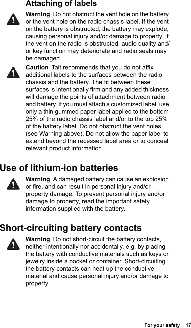  For your safety  17 Attaching of labelsWarning  Do not obstruct the vent hole on the battery or the vent hole on the radio chassis label. If the vent on the battery is obstructed, the battery may explode, causing personal injury and/or damage to property. If the vent on the radio is obstructed, audio quality and/or key function may deteriorate and radio seals may be damaged.Caution  Tait recommends that you do not affix additional labels to the surfaces between the radio chassis and the battery. The fit between these surfaces is intentionally firm and any added thickness will damage the points of attachment between radio and battery. If you must attach a customized label, use only a thin gummed paper label applied to the bottom 25% of the radio chassis label and/or to the top 25% of the battery label. Do not obstruct the vent holes (see Warning above). Do not allow the paper label to extend beyond the recessed label area or to conceal relevant product information.Use of lithium-ion batteriesWarning  A damaged battery can cause an explosion or fire, and can result in personal injury and/or property damage. To prevent personal injury and/or damage to property, read the important safety information supplied with the battery.Short-circuiting battery contactsWarning  Do not short-circuit the battery contacts, neither intentionally nor accidentally, e.g. by placing the battery with conductive materials such as keys or jewelry inside a pocket or container. Short-circuiting the battery contacts can heat up the conductive material and cause personal injury and/or damage to property.