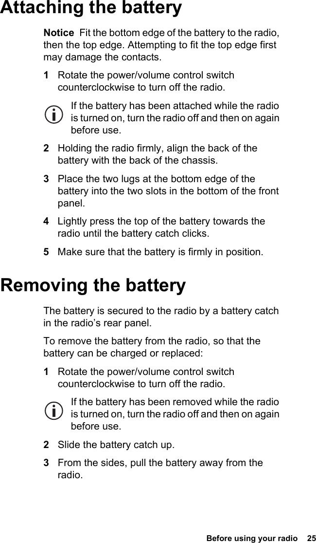  Before using your radio  25 Attaching the batteryNotice  Fit the bottom edge of the battery to the radio, then the top edge. Attempting to fit the top edge first may damage the contacts.1Rotate the power/volume control switch counterclockwise to turn off the radio.If the battery has been attached while the radio is turned on, turn the radio off and then on again before use.2Holding the radio firmly, align the back of the battery with the back of the chassis.3Place the two lugs at the bottom edge of the battery into the two slots in the bottom of the front panel.4Lightly press the top of the battery towards the radio until the battery catch clicks.5Make sure that the battery is firmly in position.Removing the batteryThe battery is secured to the radio by a battery catch in the radio’s rear panel.To remove the battery from the radio, so that the battery can be charged or replaced:1Rotate the power/volume control switch counterclockwise to turn off the radio.If the battery has been removed while the radio is turned on, turn the radio off and then on again before use.2Slide the battery catch up.3From the sides, pull the battery away from the radio.