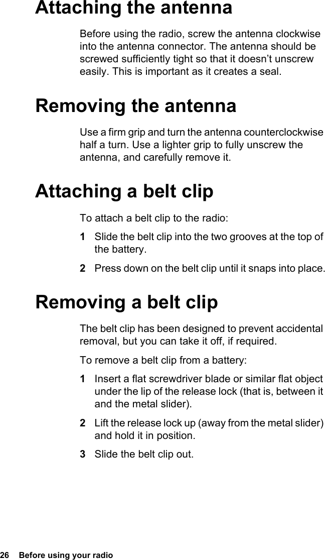 26  Before using your radio Attaching the antennaBefore using the radio, screw the antenna clockwise into the antenna connector. The antenna should be screwed sufficiently tight so that it doesn’t unscrew easily. This is important as it creates a seal.Removing the antennaUse a firm grip and turn the antenna counterclockwise half a turn. Use a lighter grip to fully unscrew the antenna, and carefully remove it.Attaching a belt clipTo attach a belt clip to the radio:1Slide the belt clip into the two grooves at the top of the battery.2Press down on the belt clip until it snaps into place.Removing a belt clipThe belt clip has been designed to prevent accidental removal, but you can take it off, if required.To remove a belt clip from a battery:1Insert a flat screwdriver blade or similar flat object under the lip of the release lock (that is, between it and the metal slider).2Lift the release lock up (away from the metal slider) and hold it in position.3Slide the belt clip out.