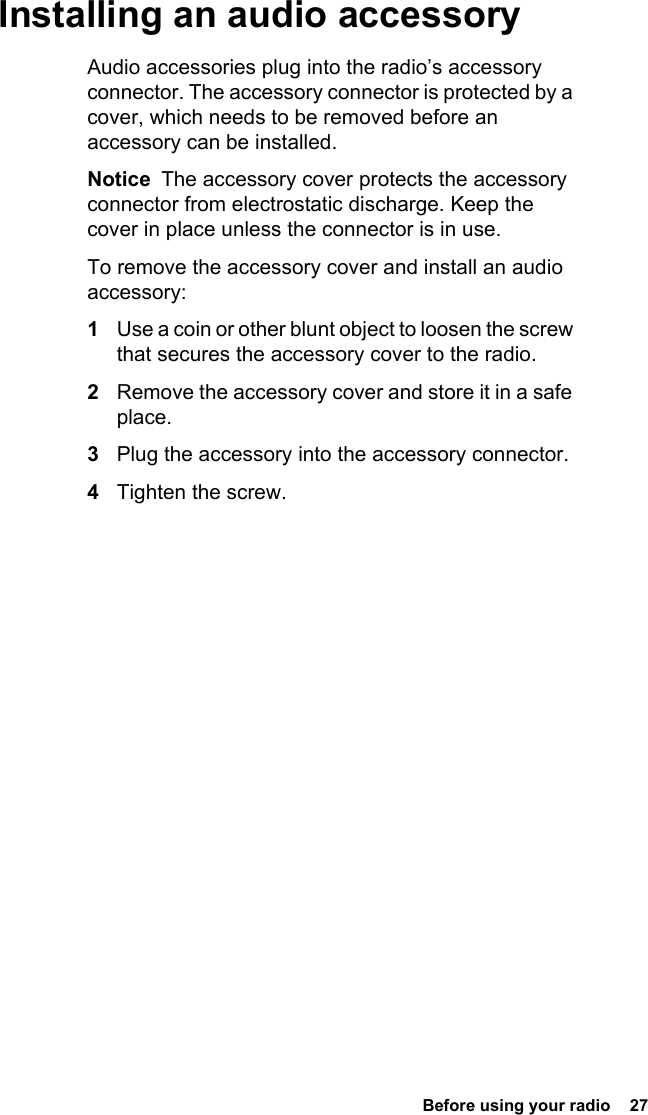 Before using your radio  27 Installing an audio accessoryAudio accessories plug into the radio’s accessory connector. The accessory connector is protected by a cover, which needs to be removed before an accessory can be installed.Notice  The accessory cover protects the accessory connector from electrostatic discharge. Keep the cover in place unless the connector is in use.To remove the accessory cover and install an audio accessory:1Use a coin or other blunt object to loosen the screw that secures the accessory cover to the radio.2Remove the accessory cover and store it in a safe place.3Plug the accessory into the accessory connector.4Tighten the screw.