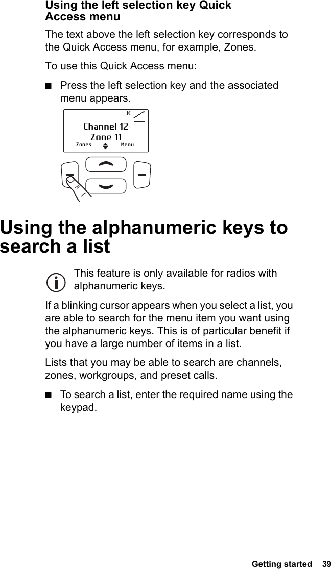  Getting started  39 Using the left selection key Quick Access menuThe text above the left selection key corresponds to the Quick Access menu, for example, Zones.To use this Quick Access menu:■Press the left selection key and the associated menu appears.Using the alphanumeric keys to search a listThis feature is only available for radios with alphanumeric keys.If a blinking cursor appears when you select a list, you are able to search for the menu item you want using the alphanumeric keys. This is of particular benefit if you have a large number of items in a list. Lists that you may be able to search are channels, zones, workgroups, and preset calls. ■To search a list, enter the required name using the keypad.Zones MenuChannel 12Zone 11