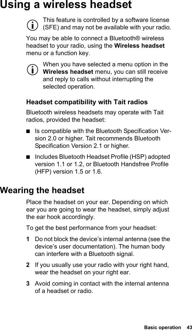  Basic operation  43 Using a wireless headsetThis feature is controlled by a software license (SFE) and may not be available with your radio.You may be able to connect a Bluetooth® wireless headset to your radio, using the Wireless headset menu or a function key.When you have selected a menu option in the Wireless headset menu, you can still receive and reply to calls without interrupting the selected operation.Headset compatibility with Tait radiosBluetooth wireless headsets may operate with Tait radios, provided the headset:■Is compatible with the Bluetooth Specification Ver-sion 2.0 or higher. Tait recommends Bluetooth Specification Version 2.1 or higher.■Includes Bluetooth Headset Profile (HSP) adopted version 1.1 or 1.2, or Bluetooth Handsfree Profile (HFP) version 1.5 or 1.6.Wearing the headsetPlace the headset on your ear. Depending on which ear you are going to wear the headset, simply adjust the ear hook accordingly.To get the best performance from your headset:1Do not block the device’s internal antenna (see the device’s user documentation). The human body can interfere with a Bluetooth signal.2If you usually use your radio with your right hand, wear the headset on your right ear.3Avoid coming in contact with the internal antenna of a headset or radio.