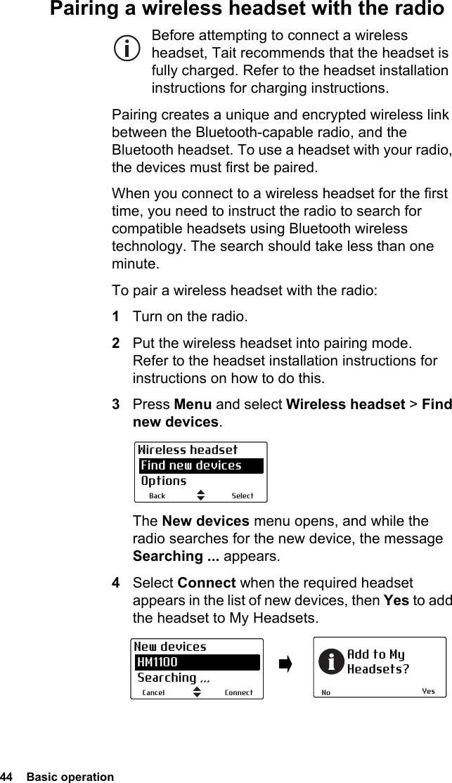 44  Basic operation Pairing a wireless headset with the radioBefore attempting to connect a wireless headset, Tait recommends that the headset is fully charged. Refer to the headset installation instructions for charging instructions.Pairing creates a unique and encrypted wireless link between the Bluetooth-capable radio, and the Bluetooth headset. To use a headset with your radio, the devices must first be paired. When you connect to a wireless headset for the first time, you need to instruct the radio to search for compatible headsets using Bluetooth wireless technology. The search should take less than one minute.To pair a wireless headset with the radio:1Turn on the radio.2Put the wireless headset into pairing mode. Refer to the headset installation instructions for instructions on how to do this.3Press Menu and select Wireless headset &gt; Find new devices.The New devices menu opens, and while the radio searches for the new device, the message Searching ... appears.4Select Connect when the required headset appears in the list of new devices, then Yes to add the headset to My Headsets.SelectBackWireless headset Find new devices OptionsYesNoAdd to MyHeadsets?ConnectCancelNew devices HM1100 Searching ,,,