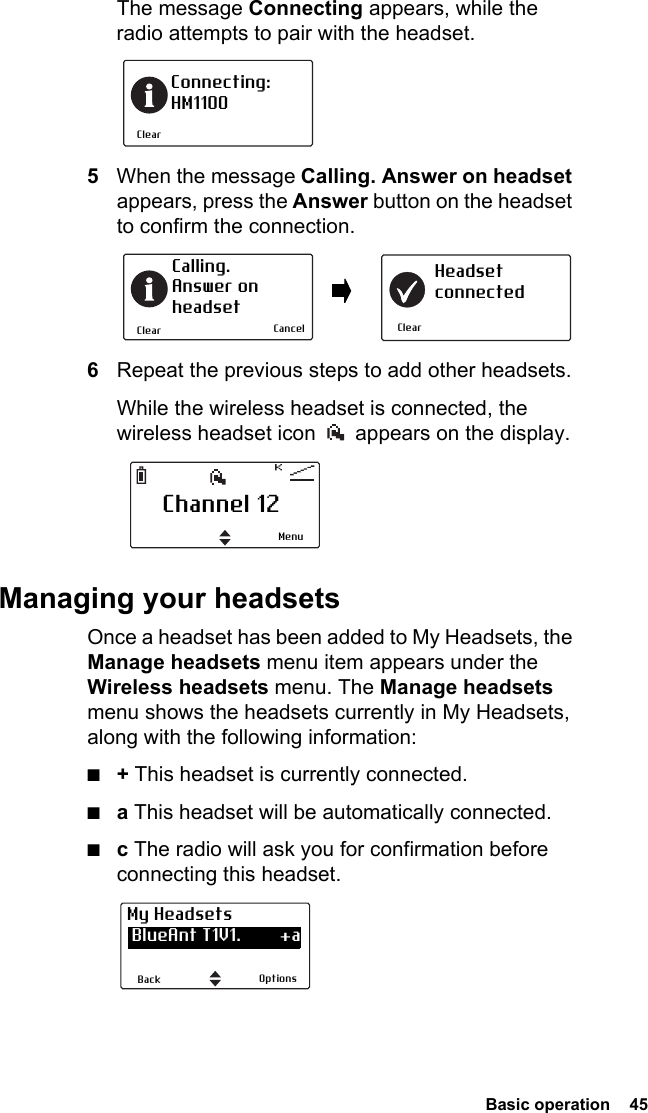  Basic operation  45 The message Connecting appears, while the radio attempts to pair with the headset.5When the message Calling. Answer on headset appears, press the Answer button on the headset to confirm the connection.6Repeat the previous steps to add other headsets.While the wireless headset is connected, the wireless headset icon   appears on the display.Managing your headsetsOnce a headset has been added to My Headsets, the Manage headsets menu item appears under the Wireless headsets menu. The Manage headsets menu shows the headsets currently in My Headsets, along with the following information:■+ This headset is currently connected.■a This headset will be automatically connected.■c The radio will ask you for confirmation before connecting this headset.ClearConnecting:HM1100ClearCalling. Answer onheadsetClearHeadsetconnectedCancelChannel 12MenuOptionsBackMy Headsets BlueAnt T1V1.        +a CSR-bc6                   a