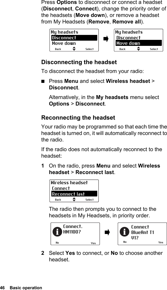 46  Basic operation Press Options to disconnect or connect a headset (Disconnect, Connect), change the priority order of the headsets (Move down), or remove a headset from My Headsets (Remove, Remove all).Disconnecting the headsetTo disconnect the headset from your radio:■Press Menu and select Wireless headset &gt; Disconnect.Alternatively, in the My headsets menu select Options &gt; Disconnect.Reconnecting the headsetYour radio may be programmed so that each time the headset is turned on, it will automatically reconnect to the radio.If the radio does not automatically reconnect to the headset:1On the radio, press Menu and select Wireless headset &gt; Reconnect last.The radio then prompts you to connect to the headsets in My Headsets, in priority order.2Select Yes to connect, or No to choose another headset.SelectBackMy headsets Disconnect Move downSelectBackMy headsets Disconnect Move downSelectBackWireless headset Connect Reconnect lastNoConnect. HM1100?NoConnectBlueAnt T1V1?Yes Yes