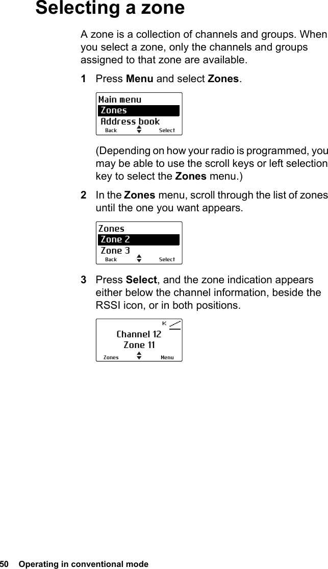 50  Operating in conventional mode Selecting a zoneA zone is a collection of channels and groups. When you select a zone, only the channels and groups assigned to that zone are available. 1Press Menu and select Zones.(Depending on how your radio is programmed, you may be able to use the scroll keys or left selection key to select the Zones menu.)2In the Zones menu, scroll through the list of zones until the one you want appears.3Press Select, and the zone indication appears either below the channel information, beside the RSSI icon, or in both positions.SelectBackMain menu Zones Address bookSelectBackZones Zone 2 Zone 3Channel 12Zone 11MenuZones