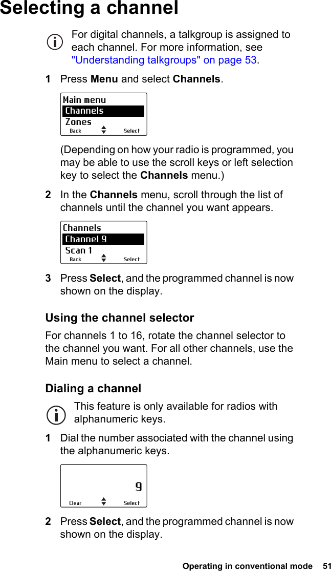  Operating in conventional mode  51 Selecting a channelFor digital channels, a talkgroup is assigned to each channel. For more information, see &quot;Understanding talkgroups&quot; on page 53.1Press Menu and select Channels.(Depending on how your radio is programmed, you may be able to use the scroll keys or left selection key to select the Channels menu.)2In the Channels menu, scroll through the list of channels until the channel you want appears.3Press Select, and the programmed channel is now shown on the display.Using the channel selectorFor channels 1 to 16, rotate the channel selector to the channel you want. For all other channels, use the Main menu to select a channel.Dialing a channelThis feature is only available for radios with alphanumeric keys.1Dial the number associated with the channel using the alphanumeric keys.2Press Select, and the programmed channel is now shown on the display.SelectBackMain menu Channels ZonesSelectBackChannels Channel 9 Scan 1                     9SelectClear
